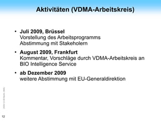 ArGe
Kälte                              Aktivitäten (VDMA-Arbeitskreis)


                         ●   Juli 2009, Brüssel
                             Vorstellung des Arbeitsprogramms
                             Abstimmung mit Stakeholern
                         ●   August 2009, Frankfurt
                             Kommentar, Vorschläge durch VDMA-Arbeitskreis an
                             BIO Intelligence Service
                         ●   ab Dezember 2009
                             weitere Abstimmung mit EU-Generaldirektion
2009-12-08 Berlin, BMU




12
 