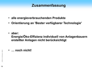 ArGe
Kälte                                        Zusammenfassung


                         ●   alle energieverbrauchenden Produkte
                         ●   Orientierung an 'Bester verfügbarer Technologie'


                         ●   aber:
                             Energie/Öko-Effizienz individuell von Anlagenbauern
                             erstellter Anlagen nicht berücksichtigt


                         ●   … noch nicht!
2009-12-08 Berlin, BMU




14
 