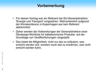 ArGe
Kälte                                         Vorbemerkung


                         ●   Für diesen Vortrag war ein Referent der EU-Generaldirektion
                             'Energie und Transport' vorgesehen. Wahrscheinlich aufgrund
                             der Klimakonferenz in Kopenhagen war kein Referent
                             abkömmlich.
                         ●   Daher werden die Vorbereitungen der Generaldirektion einer
                             Ökodesign-Richtlinie für kältetechnische Produkte auf der
                             Grundlage von Veröffentlichungen vorgestellt.
                         ●   Das bietet die Möglichkeit, nicht nur das zu erläutern, was
                             erreicht werden soll, sondern auch das zu erwähnen, was nicht
                             erreicht werden kann.
2009-12-08 Berlin, BMU




2
 
