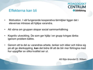 Effekterna kan bli
• Motivation. I väl fungerande kooperativa lärmiljöer ligger det i
elevernas intresse att hjälpa varandra.
• Att värna om gruppen skapar social sammanhållning
• Kognitiv utveckling. De som ger hjälp i en grupp tvingas tänka
igenom problem bättre.
• Genom att ta del av varandras arbete, tankar och idéer och träna sig
på att ge återkoppling, kan det bidra till att de blir mer förtrogna med
hur uppgifter av olika kvalitet ser ut.
Att följa lärandet D. Wiliam
 