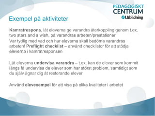 Kamratrespons, låt eleverna ge varandra återkoppling genom t.ex.
two stars and a wish, på varandras arbeten/prestationer
Var tydlig med vad och hur eleverna skall bedöma varandras
arbeten! Preflight checklist – använd checklistor för att stödja
eleverna i kamratresponsen
Låt eleverna undervisa varandra – t.ex. kan de elever som kommit
längs få undervisa de elever som har störst problem, samtidigt som
du själv ägnar dig åt resterande elever
Använd elevexempel för att visa på olika kvaliteter i arbetet
Exempel på aktiviteter
 