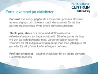 På turné dvs avbryt pågående arbete och uppmana eleverna
att resa sig upp och cirkulera runt i klassrummet för att titta
på/värdera/inspireras av de andra elevernas arbeten.
Think, pair, share dvs börja med att låta eleverna
reflektera/besvara en fråga individuellt. Därefter paras de ihop
två och två och diskuterar med/ värderar/ ställer frågor till
varandra för att slutligen antingen paras ihop med ytterligare ett
par eller för att lyfta tankar/svar/frågor i helklass
Preflight checklist – använd checklistor för att stödja eleverna
i kamratresponsen
Forts. exempel på aktiviteter
 