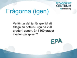 Frågorna (igen)
Varför tar det tar längre tid att
tillaga en potatis i ugn på 220
grader i ugnen, än i 100 grader
i vatten på spisen?
 