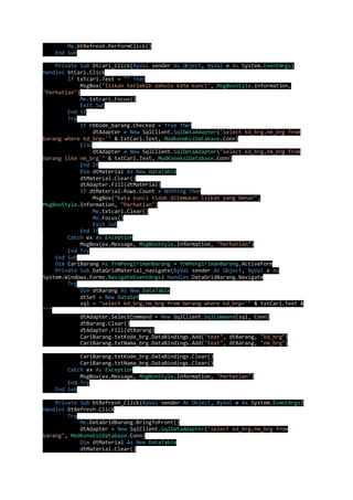 Me.btRefresh.PerformClick() 
End Sub 
Private Sub btcari_Click(ByVal sender As Object, ByVal e As System.EventArgs) 
Handles btCari.Click 
If txtcari.Text = "" Then 
MsgBox("Isikan terlebih dahulu kata kunci", MsgBoxStyle.Information, 
"Perhatian") 
Me.txtcari.Focus() 
Exit Sub 
End If 
Try 
If rbKode_barang.Checked = True Then 
dtAdapter = New SqlClient.SqlDataAdapter("select kd_brg,nm_brg from 
barang where kd_brg='" & txtCari.Text, ModKoneksiDatabase.Conn) 
Else 
dtAdapter = New SqlClient.SqlDataAdapter("select kd_brg,nm_brg from 
barang like nm_brg'" & txtCari.Text, ModKoneksiDatabase.Conn) 
End If 
Dim dtMaterial As New DataTable 
dtMaterial.Clear() 
dtAdapter.Fill(dtMaterial) 
If dtMaterial.Rows.Count = Nothing Then 
MsgBox("Kata kunci tidak ditemukan isikan yang benar", 
MsgBoxStyle.Information, "Perhatian") 
Me.txtcari.Clear() 
Me.Focus() 
Exit Sub 
End If 
Catch ex As Exception 
MsgBox(ex.Message, MsgBoxStyle.Information, "Perhatian") 
End Try 
End Sub 
Dim CariBarang As frmPengirimanBarang = frmPengirimanBarang.ActiveForm 
Private Sub DataGridMaterial_navigate(ByVal sender As Object, ByVal e As 
System.Windows.Forms.NavigateEventArgs) Handles DataGridBarang.Navigate 
Try 
Dim dtBarang As New DataTable 
dtSet = New DataSet 
sql = "select kd_brg,nm_brg from barang where kd_brg='" & txtCari.Text & 
"'" 
dtAdapter.SelectCommand = New SqlClient.SqlCommand(sql, Conn) 
dtBarang.Clear() 
dtAdapter.Fill(dtBarang) 
CariBarang.txtKode_brg.DataBindings.Add("text", dtBarang, "kd_brg") 
CariBarang.txtNama_brg.DataBindings.Add("text", dtBarang, "nm_brg") 
CariBarang.txtKode_brg.DataBindings.Clear() 
CariBarang.txtNama_brg.DataBindings.Clear() 
Catch ex As Exception 
MsgBox(ex.Message, MsgBoxStyle.Information, "Perhatian") 
End Try 
End Sub 
Private Sub btRefresh_Click(ByVal sender As Object, ByVal e As System.EventArgs) 
Handles btRefresh.Click 
Try 
Me.DataGridBarang.BringToFront() 
dtAdapter = New SqlClient.SqlDataAdapter("select kd_brg,nm_brg from 
barang", ModKoneksiDatabase.Conn) 
Dim dtMaterial As New DataTable 
dtMaterial.Clear() 
 