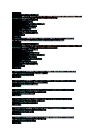 Try 
Dim Keluar As Int16 
Keluar = MsgBox("Keluar Dari Sistem Informasi Aplikasi Gudang...!!!", 
MsgBoxStyle.OkCancel, "Sistem Informasi Rekam Medis") 
Select Case Keluar 
Case vbOK 
Application.Exit() 
Case vbCancel 
Exit Sub 
End Select 
Catch ex As Exception 
MsgBox(ex.Message) 
End Try 
End Sub 
Private Sub frMenuMedical_Closing(ByVal sender As Object, ByVal e As 
System.ComponentModel.CancelEventArgs) Handles MyBase.Closing 
Try 
Dim Keluar As Int16 
Keluar = MsgBox("Keluar Dari Sistem Informasi Aplikasi Gudang...!!!", 
MsgBoxStyle.OkCancel, "Sistem Informasi Rekam Medis") 
Select Case Keluar 
Case vbOK 
Me.Dispose() 
Application.Exit() 
Case vbCancel 
e.Cancel = True 
End Select 
Catch ex As Exception 
MsgBox(ex.Message) 
End Try 
End Sub 
Private Sub mnCustomer_Click(ByVal sender As System.Object, ByVal e As 
System.EventArgs) Handles mnCustomer.Click 
frmCustomer.Show() 
End Sub 
Private Sub mnMaterial_Click(ByVal sender As System.Object, ByVal e As 
System.EventArgs) Handles mnMaterial.Click 
frmDataMaterial.Show() 
End Sub 
Private Sub mnTerima_Click(ByVal sender As System.Object, ByVal e As 
System.EventArgs) Handles mnTerima.Click 
frmTerimaMat.Show() 
End Sub 
Private Sub mnStok_Click(ByVal sender As System.Object, ByVal e As 
System.EventArgs) Handles mnStok.Click 
frmStokMaterial.Show() 
End Sub 
Private Sub mnKeluar_Click(ByVal sender As System.Object, ByVal e As 
System.EventArgs) Handles mnKeluar.Click 
frmMintaMat.Show() 
End Sub 
Private Sub mnBarang_Click(ByVal sender As System.Object, ByVal e As 
System.EventArgs) Handles mnBarang.Click 
frmDataBarang.Show() 
End Sub 
 