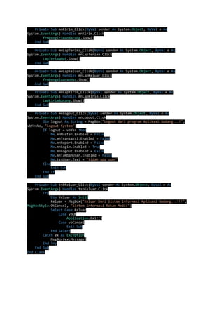 Private Sub mnKirim_Click(ByVal sender As System.Object, ByVal e As 
System.EventArgs) Handles mnKirim.Click 
frmPengirimanBarang.Show() 
End Sub 
Private Sub mnLapTerima_Click(ByVal sender As System.Object, ByVal e As 
System.EventArgs) Handles mnLapTerima.Click 
LapTerimaMat.Show() 
End Sub 
Private Sub mnLapKeluar_Click(ByVal sender As System.Object, ByVal e As 
System.EventArgs) Handles mnLapKeluar.Click 
frmPengeluaranMat.Show() 
End Sub 
Private Sub mnLapKirim_Click(ByVal sender As System.Object, ByVal e As 
System.EventArgs) Handles mnLapKirim.Click 
LapkirimBarang.Show() 
End Sub 
Private Sub mnLogout_Click(ByVal sender As System.Object, ByVal e As 
System.EventArgs) Handles mnLogout.Click 
Dim logout As String = MsgBox("Logout dari program Aplikasi Gudang...?", 
vbYesNo, "Logout-System") 
If logout = vbYes Then 
Me.mnMaster.Enabled = False 
Me.mnTransaksi.Enabled = False 
Me.mnReport.Enabled = False 
Me.mnLogin.Enabled = True 
Me.mnLogout.Enabled = False 
Me.mnTambahUser.Enabled = False 
Me.tssUser.Text = "tidak ada user" 
Else 
Exit Sub 
End If 
End Sub 
Private Sub tsbKeluar_Click(ByVal sender As System.Object, ByVal e As 
System.EventArgs) Handles tsbKeluar.Click 
Try 
Dim Keluar As Int16 
Keluar = MsgBox("Keluar Dari Sistem Informasi Aplikasi Gudang...!!!", 
MsgBoxStyle.OkCancel, "Sistem Informasi Rekam Medis") 
Select Case Keluar 
Case vbOK 
Application.Exit() 
Case vbCancel 
Exit Sub 
End Select 
Catch ex As Exception 
MsgBox(ex.Message) 
End Try 
End Sub 
End Class 
