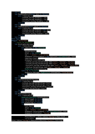 End Sub 
Sub ReadOnlyRecord(ByVal baca As Boolean) 
With frmDataBarang 
.txtKode_barang.ReadOnly = baca 
.txtnama_barang.ReadOnly = baca 
.ttxtjenis_barang.ReadOnly = baca 
End With 
End Sub 
Sub TexBoxEnable(ByVal aktif As Boolean) 
With frmDataBarang 
.txtKode_barang.Enabled = Not aktif 
.txtnama_barang.Enabled = aktif 
.ttxtjenis_barang.Enabled = aktif 
End With 
End Sub 
#End Region 
#Region "AccesTabel" 
'--acces ke database--' 
Sub BindingDataBarang() 
With frmDataBarang 
Dim tbBarang As New DataTable 
Try 
BukaDatabase() 
dtSet = New DataSet 
sql = " select * from barang" 
dtAdapter.SelectCommand = New SqlClient.SqlCommand(sql, Conn) 
tbBarang.Clear() 
dtAdapter.Fill(tbBarang) 
.txtKode_barang.DataBindings.Add("text", "barang", "kd_brg") 
.txtnama_barang.DataBindings.Add("text", "barang", "nm_brg") 
.ttxtjenis_barang.DataBindings.Add("text", "barang", "jenis_brg") 
.cbSatuan.DataBindings.Add("text", "barang", "satuan") 
ModBarang.FormIsianKosong() 
Catch ex As Exception 
MsgBox(ex.Message, MsgBoxStyle.Information, "Form Barang") 
End Try 
End With 
End Sub 
Sub LepasBindingTabelBarang() 
With frmDataBarang 
.txtKode_barang.DataBindings.Clear() 
.txtnama_barang.DataBindings.Clear() 
.ttxtjenis_barang.DataBindings.Clear() 
.cbSatuan.DataBindings.Clear() 
End With 
End Sub 
Sub BuatKodeBarang() 
With frmDataBarang 
ModKoneksiDatabase.BukaDatabase() 
Dim AmbilTengah As String 
Dim recTerakhir As String 
Dim kodebarang As Integer 
Try 
Conn.Open() 
dtSet = New DataSet 
sql = "select * from barang" 
dtAdapter.SelectCommand = New SqlCommand(sql, Conn) 
dtAdapter.Fill(dtSet, "barang") 
PosisiRecord = dtSet.Tables("barang").Rows.Count - 1 
recTerakhir = 
dtSet.Tables("barang").Rows(PosisiRecord)("kd_brg").ToString() 
 