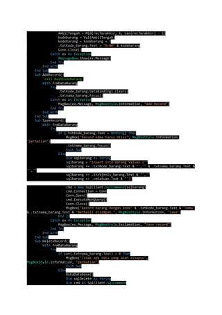 AmbilTengah = Mid(recTerakhir, 4, Len(recTerakhir) - 1) 
kodebarang = Val(AmbilTengah) 
kodebarang = kodebarang + 1 
.txtKode_barang.Text = "B-00" & kodebarang 
Conn.Close() 
Catch ex As Exception 
MessageBox.Show(ex.Message) 
End Try 
End With 
End Sub 
Sub AddRecord() 
'call BuatKodeBarang' 
With frmDataBarang 
Try 
.txtKode_barang.DataBindings.Clear() 
.txtnama_barang.Focus() 
Catch ex As Exception 
MsgBox(ex.Message, MsgBoxStyle.Information, "Add Record") 
End Try 
End With 
End Sub 
Sub SaveRecord() 
With frmDataBarang 
Try 
If (.txtKode_barang.Text = Nothing) Then 
MsgBox("Record nama harus diisi", MsgBoxStyle.Information, 
"perhatian") 
.txtnama_barang.Focus() 
Exit Sub 
Else 
Dim sqlbarang As String 
sqlbarang = "insert into barang values ('" 
sqlbarang += .txtKode_barang.Text & "','" & .txtnama_barang.Text & 
"','" 
sqlbarang += .ttxtjenis_barang.Text & "','" 
sqlbarang += .cbSatuan.Text & "')" 
cmd = New SqlClient.SqlCommand(sqlbarang) 
cmd.Connection = Conn 
Conn.Open() 
cmd.ExecuteNonQuery() 
Conn.Close() 
MsgBox("Record barang dengan kode" & .txtKode_barang.Text & "nama" 
& .txtnama_barang.Text & "Berhasil disimpan.", MsgBoxStyle.Information, "save") 
End If 
Catch ex As Exception 
MsgBox(ex.Message, MsgBoxStyle.Exclamation, "save record") 
End Try 
End With 
End Sub 
Sub DeleteRecord() 
With frmDataBarang 
Try 
If Len(.txtnama_barang.Text) = 0 Then 
MsgBox("Tidak ada data yang akan dihapus", 
MsgBoxStyle.Information, "perhatian") 
Exit Sub 
Else 
BukaDatabase() 
Dim sqlDelete As String 
Dim cmd As SqlClient.SqlCommand 
 