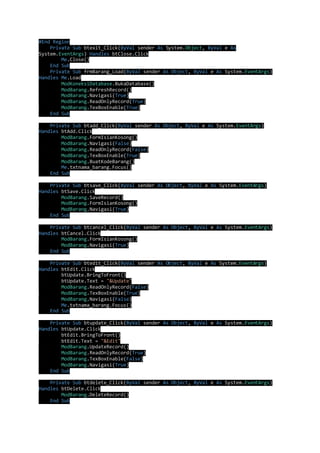 #End Region 
Private Sub btexit_Click(ByVal sender As System.Object, ByVal e As 
System.EventArgs) Handles btClose.Click 
Me.Close() 
End Sub 
Private Sub frmBarang_Load(ByVal sender As Object, ByVal e As System.EventArgs) 
Handles Me.Load 
ModKoneksiDatabase.BukaDatabase() 
ModBarang.RefreshRecord() 
ModBarang.Navigasi(True) 
ModBarang.ReadOnlyRecord(True) 
ModBarang.TexBoxEnable(True) 
End Sub 
Private Sub btadd_Click(ByVal sender As Object, ByVal e As System.EventArgs) 
Handles btAdd.Click 
ModBarang.FormIsianKosong() 
ModBarang.Navigasi(False) 
ModBarang.ReadOnlyRecord(False) 
ModBarang.TexBoxEnable(True) 
ModBarang.BuatKodeBarang() 
Me.txtnama_barang.Focus() 
End Sub 
Private Sub btsave_Click(ByVal sender As Object, ByVal e As System.EventArgs) 
Handles btSave.Click 
ModBarang.SaveRecord() 
ModBarang.FormIsianKosong() 
ModBarang.Navigasi(True) 
End Sub 
Private Sub btcancel_Click(ByVal sender As Object, ByVal e As System.EventArgs) 
Handles btCancel.Click 
ModBarang.FormIsianKosong() 
ModBarang.Navigasi(True) 
End Sub 
Private Sub btedit_Click(ByVal sender As Object, ByVal e As System.EventArgs) 
Handles btEdit.Click 
btUpdate.BringToFront() 
btUpdate.Text = "&Update" 
ModBarang.ReadOnlyRecord(False) 
ModBarang.TexBoxEnable(True) 
ModBarang.Navigasi(False) 
Me.txtnama_barang.Focus() 
End Sub 
Private Sub btupdate_Click(ByVal sender As Object, ByVal e As System.EventArgs) 
Handles btUpdate.Click 
btEdit.BringToFront() 
btEdit.Text = "&Edit" 
ModBarang.UpdateRecord() 
ModBarang.ReadOnlyRecord(True) 
ModBarang.TexBoxEnable(False) 
ModBarang.Navigasi(True) 
End Sub 
Private Sub btdelete_Click(ByVal sender As Object, ByVal e As System.EventArgs) 
Handles btDelete.Click 
ModBarang.DeleteRecord() 
End Sub 
 