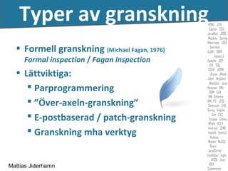 Typer av granskning
  • Formell granskning (Michael Fagan, 1976)
     Formal inspection / Fagan inspection
  • Lättviktiga:
      Parprogrammering
      ”Över-axeln-granskning”
      E-postbaserad / patch-granskning
      Granskning mha verktyg


Mattias Jiderhamn
 