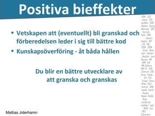 Positiva bieffekter
  • Vetskapen att (eventuellt) bli granskad och
    förberedelsen leder i sig till bättre kod
  • Kunskapsöverföring - åt båda hållen

               Du blir en bättre utvecklare av
                  att granska och granskas



Mattias Jiderhamn
 