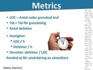 Metrics
  • LOC = Antal rader granskad kod
  • Tid = Tid för granskning
  • Antal defekter
  • Hastighet:
     LOC / h
     Defekter / h
  • Densitet: defekter / LOC
  Använd ej för utvärdering av utvecklare

Mattias Jiderhamn
 
