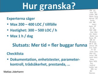 Hur granska?
  Experterna säger
  • Max 200 – 400 LOC / tillfälle
  • Hastighet: 300 – 500 LOC / h
  • Max 1 h / dag

       Slutsats: Mer tid = fler buggar funna
  Checklista
  • Dokumentation, enhetstester, parameter-
    kontroll, trådsäkerhet, prestanda, …
Mattias Jiderhamn
 