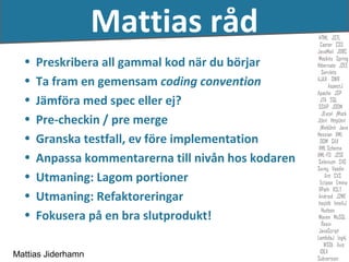 Mattias råd
  •   Preskribera all gammal kod när du börjar
  •   Ta fram en gemensam coding convention
  •   Jämföra med spec eller ej?
  •   Pre-checkin / pre merge
  •   Granska testfall, ev före implementation
  •   Anpassa kommentarerna till nivån hos kodaren
  •   Utmaning: Lagom portioner
  •   Utmaning: Refaktoreringar
  •   Fokusera på en bra slutprodukt!

Mattias Jiderhamn
 