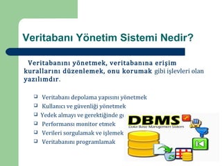Veritabanı Yönetim Sistemi Nedir?

 Veritabanını yönetmek, veritabanına erişim
kurallarını düzenlemek, onu korumak gibi işlevleri olan
yazılımdır.

      Veritabanı depolama yapısını yönetmek
      Kullanıcı ve güvenliği yönetmek
  



      Yedek almayı ve gerektiğinde geri dönüşü yönetmek
  



      Performansı monitor etmek
  



      Verileri sorgulamak ve işlemek
  



      Veritabanını programlamak
  
  
 