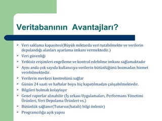 Veritabanının Avantajları?

    Veri saklama kapasitesi(Büyük miktarda veri tutabilmekte ve verilerin
    depolandığı alanları ayarlama imkanı vermektedir.)



    Veri güvenliği
    Yetkisiz erişimleri engelleme ve kontrol edebilme imkanı sağlamaktadır




    Aynı anda çok sayıda kullanıcıya verilerin bütünlüğünü bozmadan hizmet



    verebilmektedir.



    Verilerin merkezi kontrolünü sağlar
    Günün 24 saati ve haftalar boyu hiç kapatılmadan çalışabilmektedir.




    Bilgileri bulmak kolaylaşır




    Genel raporlar alınabilir (İş zekası Uygulamaları, Performans Yönetimi



    Ürünleri, Veri Depolama Ürünleri vs.)



    Bütünlük sağlanır(Tutarsız(hatalı) bilgi önlenir)
    Programcılığa açık yapısı


 