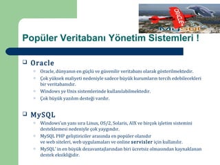 Popüler Veritabanı Yönetim Sistemleri !

    Oracle
        Oracle, dünyanın en güçlü ve güvenilir veritabanı olarak gösterilmektedir.


        Çok yüksek maliyeti nedeniyle sadece büyük kurumların tercih edebilecekleri
    o


        bir veritabanıdır.
    o


        Windows ye Unix sistemlerinde kullanılabilmektedir.
        Çok büyük yazılım desteği vardır.
    o




    MySQL
    o




        Windows’un yanı sıra Linux, OS/2, Solaris, AIX ve birçok işletim sistemini


        desteklemesi nedeniyle çok yaygındır.
    o


        MySQL PHP geliştiriciler arasında en popüler olanıdır
        ve web siteleri, web uygulamaları ve online servisler için kullanılır.
    o


        MySQL’ in en büyük dezavantajlarından biri ücretsiz olmasından kaynaklanan
        destek eksikliğidir.
    o
 