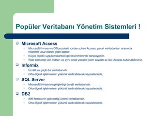 Popüler Veritabanı Yönetim Sistemleri !

   Microsoft Access
    o   Microsoft firmasının Office paketi içinden çıkan Access, paralı veritabanları arasında
        nispeten ucuz olarak göze çarpar.
    o   Küçük ölçekli uygulamalardaki gereksinimlerinizi karşılayabilir.
    o   Web sitesinde veri miktarı ve aynı anda yapılan işlem sayıları az ise, Access kullanabilirsiniz.
   Informix
    o   Ücretli ve güçlü bir veritabanıdır.
    o   Orta ölçekli işletmelerin yükünü kaldırabilecek kapasitededir.
   SQL Server
    o   Microsoft firmasının geliştirdigi ücretli veritabanıdır.
    o   Orta ölçekli işletmelerin yükünü kaldırabilecek kapasitededir.
   DB2
    o   IBM firmasının geliştirdigi ücretli veritabanıdır.
    o   Orta ölçekli işletmelerin yükünü kaldırabilecek kapasitededir.
 