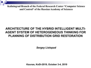 Kaliningrad Branch of the Federal Research Center “Computer Science
and Control“ of the Russian Academy of Sciences
Sergey Listopad
Kaunas, KoDi-2019, October 3-4, 2019
ARCHITECTURE OF THE HYBRID INTELLIGENT MULTI-
AGENT SYSTEM OF HETEROGENEOUS THINKING FOR
PLANNING OF DISTRIBUTION GRID RESTORATION
 
