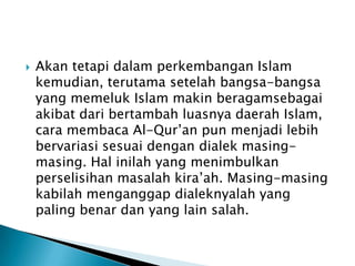 

Akan tetapi dalam perkembangan Islam
kemudian, terutama setelah bangsa-bangsa
yang memeluk Islam makin beragamsebagai
akibat dari bertambah luasnya daerah Islam,
cara membaca Al-Qur’an pun menjadi lebih
bervariasi sesuai dengan dialek masingmasing. Hal inilah yang menimbulkan
perselisihan masalah kira’ah. Masing-masing
kabilah menganggap dialeknyalah yang
paling benar dan yang lain salah.

 