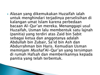 

Alasan yang dikemukakan Huzaifah ialah
untuk menghindari terjadinya perselisihan di
kalangan umat Islam karena perbedaan
bacaan Al-Qur’an mereka. Menanggapi usul
Huzaifah, Usman lalu membentuk satu lajnah
(panitia) yang terdiri atas Zaid bin Sabit
sebagai ketua dan anggotanya adalah
Abdullah bin Zubair, Sa’id bin Ash dan
Abdurrahman bin Haris. Kemudian Usman
meminjam Mushaf Al-Qur’an yang tersimpan
di rumah Hafsah dan memberikannya kepada
panitia yang telah terbentuk.

 