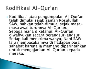 

Kodifikasi atau pengumpulan Al-Qur’an
telah dimulai sejak zaman Rosulullah
SAW, bahkan telah dimulai sejak masamasa awal turunnya Al-Qur’an.
Sebagaimana diketahui, Al-Qur’an
diwahyukan secara berangsur-angsur.
Setiap kali menerima wahyu, Nabi SAW
lalu membacakannya di hadapan para
sahabat karena ia memang diperintahkan
untuk mengajarkan Al-Qur’an kepada
mereka.

 