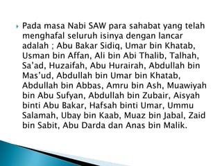 

Pada masa Nabi SAW para sahabat yang telah
menghafal seluruh isinya dengan lancar
adalah ; Abu Bakar Sidiq, Umar bin Khatab,
Usman bin Affan, Ali bin Abi Thalib, Talhah,
Sa’ad, Huzaifah, Abu Hurairah, Abdullah bin
Mas’ud, Abdullah bin Umar bin Khatab,
Abdullah bin Abbas, Amru bin Ash, Muawiyah
bin Abu Sufyan, Abdullah bin Zubair, Aisyah
binti Abu Bakar, Hafsah binti Umar, Ummu
Salamah, Ubay bin Kaab, Muaz bin Jabal, Zaid
bin Sabit, Abu Darda dan Anas bin Malik.

 