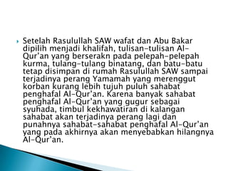 

Setelah Rasulullah SAW wafat dan Abu Bakar
dipilih menjadi khalifah, tulisan-tulisan AlQur’an yang berserakn pada pelepah-pelepah
kurma, tulang-tulang binatang, dan batu-batu
tetap disimpan di rumah Rasulullah SAW sampai
terjadinya perang Yamamah yang merenggut
korban kurang lebih tujuh puluh sahabat
penghafal Al-Qur’an. Karena banyak sahabat
penghafal Al-Qur’an yang gugur sebagai
syuhada, timbul kekhawatiran di kalangan
sahabat akan terjadinya perang lagi dan
punahnya sahabat-sahabat penghafal Al-Qur’an
yang pada akhirnya akan menyebabkan hilangnya
Al-Qur’an.

 