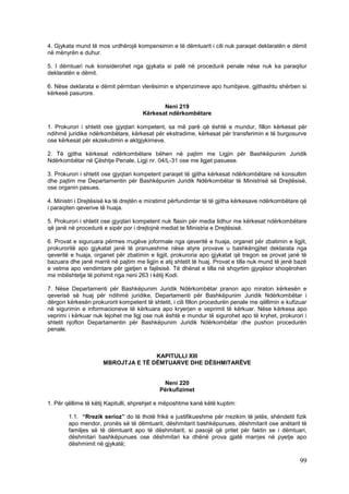 4. Gjykata mund të mos urdhërojë kompensimin e të dëmtuarit i cili nuk paraqet deklaratën e dëmit
në mënyrën e duhur.

5. I dëmtuari nuk konsiderohet nga gjykata si palë në procedurë penale nëse nuk ka paraqitur
deklaratën e dëmit.

6. Nëse deklarata e dëmit përmban vlerësimin e shpenzimeve apo humbjeve, gjithashtu shërben si
kërkesë pasurore.

                                            Neni 219
                                     Kërkesat ndërkombëtare

1. Prokurori i shtetit ose gjyqtari kompetent, sa më parë që është e mundur, fillon kërkesat për
ndihmë juridike ndërkombëtare, kërkesat për ekstradime, kërkesat për transferimin e të burgosurve
ose kërkesat për ekzekutimin e aktgjykimeve.

2. Të gjitha kërkesat ndërkombëtare bëhen në pajtim me Ligjin për Bashkëpunim Juridik
Ndërkombëtar në Çështje Penale, Ligji nr. 04/L-31 ose me ligjet pasuese.

3. Prokurori i shtetit ose gjyqtari kompetent paraqet të gjitha kërkesat ndërkombëtare në konsultim
dhe pajtim me Departamentin për Bashkëpunim Juridik Ndërkombëtar të Ministrisë së Drejtësisë,
ose organin pasues.

4. Ministri i Drejtësisë ka të drejtën e miratimit përfundimtar të të gjitha kërkesave ndërkombëtare që
i paraqiten qeverive të huaja.

5. Prokurori i shtetit ose gjyqtari kompetent nuk flasin për media lidhur me kërkesat ndërkombëtare
që janë në procedurë e sipër por i drejtojnë mediat te Ministria e Drejtësisë.

6. Provat e siguruara përmes rrugëve joformale nga qeveritë e huaja, organet për zbatimin e ligjit,
prokuroritë apo gjykatat janë të pranueshme nëse atyre provave u bashkëngjitet deklarata nga
qeveritë e huaja, organet për zbatimin e ligjit, prokuroria apo gjykatat që tregon se provat janë të
bazuara dhe janë marrë në pajtim me ligjin e atij shtetit të huaj. Provat e tilla nuk mund të jenë bazë
e vetme apo vendimtare për gjetjen e fajësisë. Të dhënat e tilla në shqyrtim gjyqësor shoqërohen
me mbështetje të pohimit nga neni 263 i këtij Kodi.

7. Nëse Departamenti për Bashkëpunim Juridik Ndërkombëtar pranon apo miraton kërkesën e
qeverisë së huaj për ndihmë juridike, Departamenti për Bashkëpunim Juridik Ndërkombëtar i
dërgon kërkesën prokurorit kompetent të shtetit, i cili fillon procedurën penale me qëllimin e kufizuar
në sigurimin e informacioneve të kërkuara apo kryerjen e veprimit të kërkuar. Nëse kërkesa apo
veprimi i kërkuar nuk lejohet me ligj ose nuk është e mundur të sigurohet apo të kryhet, prokurori i
shtetit njofton Departamentin për Bashkëpunim Juridik Ndërkombëtar dhe pushon procedurën
penale.



                                     KAPITULLI XIII
                      MBROJTJA E TË DËMTUARVE DHE DËSHMITARËVE


                                             Neni 220
                                            Përkufizimet

1. Për qëllime të këtij Kapitulli, shprehjet e mëposhtme kanë këtë kuptim:

        1.1. “Rrezik serioz” do të thotë frikë e justifikueshme për rrezikim të jetës, shëndetit fizik
        apo mendor, pronës së të dëmtuarit, dëshmitarit bashkëpunues, dëshmitarit ose anëtarit të
        familjes së të dëmtuarit apo të dëshmitarit, si pasojë që pritet për faktin se i dëmtuari,
        dëshmitari bashkëpunues ose dëshmitari ka dhënë prova gjatë marrjes në pyetje apo
        dëshmimit në gjykatë;

                                                                                                    99
 