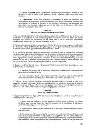 1.2. “Anëtar i familjes” është bashkëshorti, bashkëshorti jashtëmartesor, personi në gjini
        të gjakut në vijë të drejtë, prindi adoptues, fëmija i adoptuar, vëllai, motra ose prindi
        birësues;

        1.3. “Anonimitet” do të thotë mungesa e informatave të dhëna për identitetin ose
        vendndodhjen e të dëmtuarit, dëshmitarit bashkëpunues apo të dëshmitarit, identitetin ose
        vendndodhjen e anëtarit të familjes së të dëmtuarit, dëshmitarit bashkëpunues apo
        dëshmitarit, ose identiteti i cilitdo personi që ka lidhje me të dëmtuarin, dëshmitarin
        bashkëpunues apo me dëshmitarin.

                                          Neni 221
                          Kërkesa për masë mbrojtëse apo anonimitet

1. Prokurori i shtetit, i pandehuri, mbrojtësi, i dëmtuari, dëshmitari bashkëpunues apo dëshmitari, në
cilëndo fazë të procedurës mund t’i paraqesin gjyqtarit kompetent kërkesë me shkrim për masën
mbrojtëse ose urdhrin për anonimitet kur ka rrezik serioz për të dëmtuarin, dëshmitarin
bashkëpunues, dëshmitarin apo anëtarët e familjeve të tyre.

2. Kërkesa përmban deklaratën e pretendimeve faktike. Gjyqtari kompetent evidencon kërkesën
dhe deklaratën në një zarf të mbyllur dhe përmbajtjeve të tyre gjatë rrjedhës së procedurës kanë
mundësi t’u qasen vetëm gjyqtari kompetent dhe prokurori i shtetit.

3. Pas marrjes së kërkesës, gjyqtari kompetent mund të urdhërojë masa të përshtatshme mbrojtëse
për të dëmtuarin, dëshmitarin bashkëpunues ose dëshmitarin, e nëse ai e sheh të nevojshme para
se të marrë vendim për kërkesën, thërret seancë dëgjimore të mbyllur për të dëgjuar informata
shtesë nga prokurori i shtetit, i pandehuri, mbrojtësi, të dëmtuarit, dëshmitarët bashkëpunues ose
dëshmitarët. Në rast të dorëzimit të kërkesës me të cilën kërkohet urdhër në pajtim me nenet 223
dhe 224 të këtij Kodi, gjyqtari kompetent thërret seancë të mbyllur dëgjimore.

4. Gjyqtari mund të urdhërojë masën mbrojtëse për të dëmtuarin, dëshmitarin bashkëpunues ose
dëshmitarin kur ai konstaton se:

        4.1. ekziston rrezik serioz për të dëmtuarin, dëshmitarin bashkëpunues, dëshmitarin ose
        për anëtarin e familjes së tij; dhe

        4.2. masa mbrojtëse është e domosdoshme për të parandaluar rrezikun serioz për të
        dëmtuarin, dëshmitarin bashkëpunues, dëshmitarin ose anëtarin e familjes së tij.

5. Prokurori i shtetit njoftohet menjëherë nga gjyqtari kompetent për çdo kërkesë të bërë nga i
pandehuri, mbrojtësi, i dëmtuari, dëshmitari bashkëpunues ose dëshmitari dhe ai ka të drejtë të
bëjë rekomandime e deklarata lidhur me faktet te gjyqtari kompetent në seancë dëgjimore, ose me
shkrim nëse nuk është urdhëruar seancë dëgjimore nga gjyqtari kompetent.

                                             Neni 222
                                    Urdhri për masa mbrojtëse

1. Gjyqtari kompetent mund të jep urdhër për masa të tilla mbrojtëse kur e sheh të nevojshme, duke
përfshirë por pa u kufizuar në:

        1.1. lënien bosh ose shlyerjen e emrave, adresave, vendit të punës, profesionit ose ndonjë
        të dhëne apo informate tjetër që mund të përdoret për të identifikuar të dëmtuarin,
        dëshmitarin bashkëpunues ose dëshmitarin;

        1.2. moszbulimin e ndonjë shkrese që identifikon të dëmtuarin, dëshmitarin bashkëpunues
        ose dëshmitarin;

        1.3. përpjekjen për të fshehur veçoritë ose përshkrimin fizik të të dëmtuarit, dëshmitarit
        bashkëpunues apo dëshmitarit që jep dëshminë, duke përfshirë dhënien e dëshmisë prapa
        një mburoje jo të tejdukshme apo përmes pajisjeve për ndryshimin e fotografisë ose të zërit,
        ose marrjen në pyetje të njëkohshme nga një vend tjetër që komunikon me gjykatoren me

                                                                                                 100
 