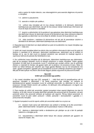 anën e qarkut të mbyllur televiziv, ose videoregjistrimin para seancës dëgjimore në praninë
        e mbrojtësit;

        1.4. caktimin e pseudonimit;

        1.5. seancën e mbyllur për publikun;

        1.6. urdhrat ndaj mbrojtësit për të mos zbuluar identitetin e të dëmtuarit, dëshmitarit
        bashkëpunues apo dëshmitarit, ose për të mos zbuluar ndonjë material apo informacion që
        mund të shpie në zbulimin e identitetit;

        1.7. largimin e përkohshëm të të pandehurit nga gjykatorja nëse dëshmitari bashkëpunues
        ose dëshmitari refuzon të dëshmojë në prani të të pandehurit apo nëse rrethanat ia bëjnë të
        ditur gjykatës se dëshmitari nuk do ta flasë të vërtetën në prani të të pandehurit; ose

        1.8. cilido kombinim i metodave të përmendura më lart për të parandaluar zbulimin e
        identitetit të të dëmtuarit, dëshmitarit bashkëpunues ose dëshmitarit.

2. Dispozitat tjera të këtij Kodi nuk vlejnë atëherë kur janë në kundërshtim me masat mbrojtëse nga
paragrafi 1. i këtij neni.

3. Urdhri për masë mbrojtëse bëhet me shkrim dhe nuk përfshin informata të cilat mund të çojnë në
zbulimin e identitetit të të dëmtuarit, dëshmitarit bashkëpunues, dëshmitarit ose të anëtarit të
familjes së tij, ose të cilat mund ta zbulojnë ekzistimin ose seriozisht të rrezikojë sigurinë e
veprimeve hetimore të policisë dhe fshehtësinë e tyre.

4. Kur urdhërohet masa mbrojtëse për të dëmtuarin, dëshmitarin bashkëpunues apo dëshmitarin,
pala që ka paraqitur kërkesën mund të kërkojë ndryshimin e masës mbrojtëse. Vetëm gjyqtari
kompetent në këtë fazë të procedurës mund t’i ndryshojë apo anulojë urdhrat, ose të autorizojë
dhënien e materialit të mbrojtur një gjyqtari tjetër për ta përdorur në procedura të tjera. Nëse në
kohën kur bëhet kërkesa për ndryshim apo heqje gjykata fillestare nuk ka më kompetencë mbi
rastin, gjyqtari kompetent i gjykatës që ka kompetencë mund të urdhërojë ndryshimin apo heqjen e
tillë pasi të ketë njoftuar me shkrim dhe të ketë dëgjuar çfarëdo argumenti të prokurorit të shtetit.

                                             Neni 223
                                Urdhri për anonimitet nga publiku

1. Kur masat mbrojtëse nga neni 222, paragrafi 1. i këtij Kodi janë të pamjaftueshme për të
garantuar mbrojtjen e dëshmitarit i cili është propozuar nga mbrojtja, në rrethana të
jashtëzakonshme gjyqtari kompetent mund të urdhërojë anonimitet, ku dëshmitari të cilin e ka
propozuar mbrojtja mbetet anonim për publikun, të dëmtuarin dhe përfaqësuesit e tij ligjorë ose
përfaqësuesit e autorizuar.

2. Para marrjes së urdhrit për anonimitet, gjyqtari kompetent mban seancë dëgjimore me dyer të
mbyllura, në të cilën merren në pyetje dëshmitari përkatës dhe personat tjerë të nevojshëm, siç janë
personeli policor dhe personeli ushtarak që kujdesen për sigurinë. Përveç këtyre personave, të
pranishëm mund të jenë vetëm prokurori i shtetit, personeli i domosdoshëm i gjykatës e i
prokurorisë dhe mbrojtësi.

3. Gjyqtari kompetent mund të nxjerrë urdhër për anonimitet vetëm kur ai çmon se:

        3.1. ekziston rrezik serioz për dëshmitarin ose anëtarin e familjes së tij dhe anonimiteti i
        plotë i dëshmitarit është i nevojshëm për të parandaluar rrezikun e tillë serioz;

        3.2. dëshmia e dëshmitarit është e rëndësishme për çështjen sa që e bën të padrejtë
        realizimin e mbrojtjes pa të;

        3.3. besueshmëria e dëshmitarit është hetuar dhe zbuluar plotësisht për gjyqtarin në
        seancë të mbyllur; dhe



                                                                                                101
 