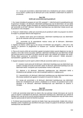 3.4. nevoja për anonimitetin e dëshmitarit është më e rëndësishme për vënien e drejtësisë
        se sa interesi i publikut apo të dëmtuarit për ta ditur identitetin e dëshmitarit në zbatimin e
        procedurës.

                                            Neni 224
                             Urdhri për anonimitet prej të pandehurit

1. Kur masat mbrojtëse të parapara në neni 222, paragrafi 1. i këtij Kodi janë të pamjaftueshme për
të garantuar mbrojtjen e të dëmtuarit, dëshmitarit bashkëpunues ose të dëshmitarit i cili nuk është
propozuar nga mbrojtja, gjyqtari kompetent në rrethana të jashtëzakonshme mund të marrë urdhër
për anonimitet me të cilin i dëmtuari, dëshmitari bashkëpunues ose dëshmitari mbetet anonim për
të pandehurin dhe mbrojtësin.

2. Prokurori i shtetit kërkon urdhër për anonimitet prej të pandehurit vetëm me propozim me shkrim
të mbyllur ku paraqiten fakte të cilat tregojnë se:

        2.1. ekziston rrezik serioz për të dëmtuarin, dëshmitarin bashkëpunues ose dëshmitarin
        për të cilin kërkohet urdhri për anonimitet; dhe

        2.2. anonimiteti do të parandalonte rrezikun serioz për të dëmtuarin, dëshmitarin
        bashkëpunues ose dëshmitarin.
3. Gjykata nuk lëshon urdhër nga ky nen bazuar në kërkesën nga paragrafi 2. i këtij neni e cila
bazohet në përshkrim të përgjithshëm të rreziqeve që i kanosen dëshmitarëve në raste të
ngjashme.

4. Para se të merret urdhër për anonimitet, gjyqtari kompetent zbaton seancë dëgjimore me dyer të
mbyllura, në të cilën merren në pyetje i dëmtuari, dëshmitari bashkëpunues ose dëshmitari në fjalë
dhe personat tjerë të nevojshëm siç është personeli policor ose ushtarak që kujdesen për rendin.
Përveç këtyre personave, të pranishëm mund të jenë vetëm prokurori i shtetit, personeli i
domosdoshëm i gjykatës dhe i prokurorisë.

5. Gjyqtari kompetent mund të nxjerrë urdhër të tillë për anonimitet vetëm kur ai çmon se:

        5.1. ekziston rrezik serioz për të dëmtuarin, dëshmitarin bashkëpunues ose dëshmitarin apo
        anëtarin e familjes së tij dhe anonimiteti i plotë i të dëmtuarit, dëshmitarit bashkëpunues ose
        dëshmitarit është i nevojshëm për të parandaluar rrezikun e tillë serioz;

        5.2. dëshmia e të dëmtuarit, dëshmitari bashkëpunues ose dëshmitarit është e
        rëndësishme për çështjen sa që e bën të padrejtë realizimin e ndjekjes pa të;

        5.3. besueshmëria e të dëmtuarit, dëshmitarit bashkëpunues ose dëshmitarit është hetuar
        dhe zbuluar plotësisht për gjyqtarin kompetent në seancë të mbyllur; dhe

        5.4. nevoja për anonimitetin e të dëmtuarit, dëshmitarit bashkëpunues ose dëshmitarit
        është më e rëndësishme për vënien e drejtësisë se sa interesi i të pandehurit për ta ditur
        identitetin e të dëmtuarit, dëshmitarit bashkëpunues apo dëshmitarit në zbatimin e
        mbrojtjes.

                                            Neni 225
                                  Forma e urdhrit për anonimitet

1. Urdhri për anonimitet duhet bërë me shkrim dhe nuk përmban ndonjë informacion që mund të
çojë në zbulimin e identitetit të të dëmtuarit, dëshmitarit bashkëpunues, dëshmitarit apo anëtarit të
familjes së tij, ose që do të mund të zbulonte ekzistimin ose do të ekspozonte ndaj një rreziku serioz
sigurinë operacionale të hetimit të fshehtë të policisë.

2. Të dhënat nga procesverbali i seancës së mbyllur hiqen nga procesverbali, mbyllen dhe ruhen si
fshehtësi zyrtare menjëherë pas identifikimit dhe para marrjes në pyetje të të dëmtuarit, dëshmitarit
bashkëpunues ose dëshmitarit.



                                                                                                  102
 