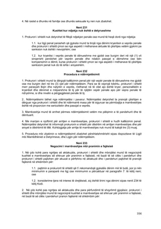 4. Në rastet e dhunës në familje ose dhunës seksuale ky nen nuk zbatohet.

                                            Neni 231
                          Kushtet kur ndjekja nuk është e detyrueshme

1. Prokurori i shtetit nuk detyrohet të fillojë ndjekjen penale ose mund të heqë dorë nga ndjekja:

        1.1. kur ligji penal parasheh që gjykata mund ta lirojë nga dënimi kryerësin e veprës penale
        dhe prokurori i shtetit çmon se nga aspekti i rrethanave aktuale të çështjes vetëm gjykimi pa
        sanksion nuk është i nevojshëm; ose

        1.2. kur kryerësi i veprës penale të dënueshme me gjobë ose burgim deri në një (1) vit
        sinqerisht pendohet për veprën penale dhe ndalon pasojat e dëmshme ose bën
        kompensimin e dëmit, kurse prokurori i shtetit çmon se nga aspekti i rrethanave të çështjes
        sanksioni penal nuk do të ishte i arsyeshëm.

                                            Neni 232
                                    Procedura e ndërmjetësimit

1. Prokurori i shtetit mund ta dërgojë kallëzimin penal për një vepër penale të dënueshme me gjobë
ose me burgim deri në tre (3) vjet për ndërmjetësim. Para se të veprojë kështu, prokurori i shtetit
merr parasysh llojin dhe natyrën e veprës, rrethanat në të cilat ajo është kryer, personalitetin e
kryerësit dhe dënimet e mëparshme të tij për të njëjtën vepër penale apo për vepra penale të
ndryshme, si dhe nivelin e përgjegjësisë penale të tij.

2.. Ndërmjetësimi bëhet nga ndërmjetësi i pavarur. Ndërmjetësi detyrohet ta pranojë çështjen e
dërguar nga prokurori i shtetit dhe të ndërmarrë masa për të siguruar se përmbajtja e marrëveshjes
është në proporcion me seriozitetin dhe pasojat e veprës.

3. Marrëveshja mund të arrihet përmes ndërmjetësimit vetëm me pëlqimin e të pandehurit dhe të
dëmtuarit.

4. Me marrjen e njoftimit për arritjen e marrëveshjes, prokurori i shtetit e hudh kallëzimin penal.
Ndërmjetësi detyrohet të informojë prokurorin e shtetit për dështim në arritjen marrëveshjes dhe për
arsyet e dështimit të tillë. Kohëzgjatja për arritje të marrëveshjes nuk mund të kalojë tre (3) muaj.

5. Procedura mbi zbatimin e ndërmjetësimit zbatohet përshtatshmërisht sipas dispozitave të Ligjit
mbi Marrëdhëniet e Detyrimeve, dhe Ligjin për ndërmjetësim.

                                           Neni 233
                        Negocimi i marrëveshjes mbi pranimin e fajësisë

1. Në çdo kohë para ngritjes së aktakuzës, prokurori i shtetit dhe mbrojtësi mund të negociojnë
kushtet e marrëveshjes së shkruar për pranimin e fajësisë, në bazë të së cilës i pandehuri dhe
prokurori i shtetit pajtohen për akuzat e përfshira në aktakuzë dhe i pandehuri pajtohet të pranojë
fajësinë në shkëmbim për:

        1.1. pajtimin e prokurorit të shtetit që t’i rekomandojë gjykatës dënim më të butë, por jo nën
        minimumin e paraparë me ligj ose minimumin e përcaktuar në paragrafin 7. të këtij neni;
        ose

        1.2. konsiderime tjera në interes të drejtësisë, siç është lirimi nga dënimi sipas nenit 234 të
        këtij Kodi.

2. Në çdo kohë pas ngritjes së aktakuzës dhe para përfundimit të shqyrtimit gjyqësor, prokurori i
shtetit dhe mbrojtësi mund të negociojnë kushtet e marrëveshjes së shkruar për pranimin e fajësisë,
në bazë të së cilës i pandehuri pranon fajësinë në shkëmbim për:




                                                                                                     104
 