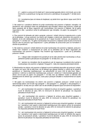 2.1. pajtimin e prokurorit të shtetit që t’i rekomandojë gjykatës dënim më të butë, por jo nën
        minimumin e parashikuar me ligj ose minimumin e përcaktuar në paragrafin 7. të këtij nenin;
        ose

        2.2. konsiderime tjera në interes të drejtësisë, siç është lirimi nga dënimi sipas nenit 234 të
        këtij Kodi.

3. Në rastet kur i pandehuri dëshiron të arrijë marrëveshje mbi pranimin e fajësisë, mbrojtësi i të
pandehurit, ose i pandehuri nëse nuk përfaqësohet nga mbrojtësi, kërkon nga prokurori i shtetit një
takim paraprak për të filluar negocimin për marrëveshjen mbi pranimin e fajësisë. Në të gjitha
negociatat e tilla, i pandehuri duhet të përfaqësohet nga mbrojtësi, në pajtim me paragrafin 1. të
këtij neni.

4. Pas pranimit të kërkesës për takim paraprak, prokurori i shtetit informon kryeprokurorin e zyrës
së tij përkatëse, i cili jep autorizim me shkrim për mbajtjen e takimit për diskutimet mbi pranimin e
fajësisë, në të cilin deklaratave të të pandehurit do t’i jepet imunitet i kufizuar, siç parashihet me
paragrafin 11. të këtij neni. Të gjitha marrëveshjet mbi pranimin e fajësisë duhet të jenë në formë të
shkruar dhe të pranuara nga kryeprokurori i zyrës përkatëse të prokurorisë para se formalisht t’i
ofrohen të pandehurit.

5. Në rastet kur prokurori i shtetit dëshiron të arrijë marrëveshje mbi pranimin e fajësisë, prokurori i
shtetit merr miratimin e kryeprokurorit të zyrës së tij përkatëse për të filluar negociatat për
marrëveshjen mbi pranimin e fajësisë. Pas miratimit nga kryeprokurori i zyrës së tij përkatëse,
prokurori i shtetit:

        5.1. i dërgon letër mbrojtësit të të pandehurit në të cilën përshkruhet marrëveshja e ofruar,
        përfshirë kushtet e përcaktuara në paragrafin 12. të këtij neni; ose

        5.2. takohet me mbrojtësin dhe të pandehurin për të negociuar mundësinë dhe kushtet e
        marrëveshjes mbi pranimin e fajësisë. Paragrafi 4. i këtij neni zbatohet përshtatshmërisht.

6. Marrëveshja me shkrim mbi pranimin e fajësisë mund të përfshijë dispozitën që prokurori i shtetit,
në pajtim me nenin 236 të këtij Kodi, do të kërkojë nga gjykata dhënien e urdhrit që të shpall të
pandehurin si “dëshmitar bashkëpunues”, siç përkufizohet në nenin 235 të këtij Kodi. Nëse i
pandehuri i ndihmon si dëshmitar bashkëpunues, prokurori i shtetit do t’i rekomandojë gjykatës një
dënim më të butë në pajtim me paragrafin 7. të këtij neni që reflekton nivelin e ndihmës dhe
bashkëpunimit të dhënë nga i pandehuri, duke pasur parasysh shkallën e rrezikshmërisë së veprës
penale.

7. Në pajtim me marrëveshjen me shkrim mbi pranimin e fajësisë, prokurori i shtetit mund të
rekomandojë dënim më të butë nga paragrafi 1. nën-paragrafi 1.1., paragrafi 2. nën-paragrafi 2.1.
dhe paragrafi 6. të këtij neni por vetëm deri në atë shkallë që lejohet sipas formulimit të mëposhtëm:

        7.1. për marrëveshjet mbi pranimin e fajësisë të arritura në shqyrtim gjyqësor, i pandehuri
        mund të dënohet së paku 90% të minimumit të dënimit të përcaktuar me dispozitat
        përkatëse të Kodit Penal.

        7.2. për marrëveshjet mbi pranimin e fajësisë të arritura para shqyrtimit gjyqësor, i
        pandehuri mund të dënohet së paku 80% të minimumit të dënimit të përcaktuar me
        dispozitat përkatëse të Kodit Penal.

        7.3. për marrëveshjet mbi pranimin e fajësisë të arritura para shqyrtimit gjyqësor, në rastet
        kur i pandehuri merr pjesë si dëshmitarë bashkëpunues dhe siguron prova në procedurë
        penale, i pandehuri mund të dënohet së paku 60% të minimumit të dënimit të përcaktuar
        me dispozitat përkatëse të Kodit Penal.

        7.4. për marrëveshjet mbi pranimin e fajësisë të arritura para shqyrtimit gjyqësor, në rastet
        kur i pandehuri merr pjesë si dëshmitarë bashkëpunues në hetim të fshehtë dhe siguron
        prova në procedurë penale, i pandehuri mund të dënohet së paku 40% të minimumit të
        dënimit të përcaktuar me dispozitat përkatëse të Kodit Penal.

                                                                                                   105
 
