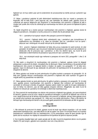 fajësisë hyn në fuqi vetëm pasi që të evidentohet në procesverbal se është pranuar zyrtarisht nga
gjykata.

17. Nëse i pandehuri pajtohet të jetë dëshmitarë bashkëpunues dhe kur masat e parapara në
Kapitullin XIII të këtij Kodi i janë siguruar atij, pas kërkesës së cilësdo palë, gjykata mund të
urdhërojë që seanca dëgjimore për shqyrtimin e marrëveshjes mbi pranimin e fajësisë të jetë e
mbyllur për publik dhe mund të urdhërojë që marrëveshja me shkrim për pranim të fajësisë të jetë e
mbyllur.

18. Gjatë shqyrtimit se a duhet pranuar marrëveshjen mbi pranimin e fajësisë, gjykata duhet të
dëgjoj të pandehurin, mbrojtësin e tij dhe prokurorin e shtetit dhe të përcaktojë nëse:

        18.1. i pandehuri ka kuptuar natyrën dhe pasojat e pranimit të fajësisë;

        18.2. pranimi i fajësisë është bërë vullnetarisht nga i pandehuri pas konsultimeve të
        mjaftueshme me mbrojtësin e tij, nëse ka mbrojtës, dhe se i pandehuri nuk ka qenë i
        detyruar ose i shtrënguar në asnjë mënyrë që të pranojë fajësinë;

        18.3. pranimi i fajësisë mbështetet në fakte dhe prova materiale të rastit konkret, të cilat
        paraqiten në aktakuzë, apo me provat materiale të paraqitura nga prokurori për plotësimin e
        aktakuzës dhe të pranuara nga i pandehuri, si dhe me dëshmi tjera, siç mund të jenë
        deklaratat e dëshmitarëve të paraqitura nga prokurori apo i pandehuri; dhe

        18.4. nuk ekzistojnë asnjë nga rrethanat e parapara në nenin 253, paragrafët 1. dhe 2. të
        këtij Kodi.

19. Me rastin e shqyrtimit të marrëveshjes mbi pranimin e fajësisë, gjykata duhet të dëgjojë
pikëpamjet e prokurorit të shtetit, mbrojtësit dhe të dëmtuarit. Nëse marrëveshja e të pandehurit për
bashkëpunim dhe pranim të fajësisë është e mbyllur në pajtim me paragrafin 17. të këtij neni,
gjykata i lejon të dëmtuarit të jep deklaratë në përfundim të bashkëpunimit të të pandehurit, para
shqiptimit të dënimit.

20. Nëse gjykata nuk bindet se janë përmbushur të gjitha kushtet e parapara në paragrafin 18. të
këtij neni, gjykata refuzon marrëveshjen mbi pranimin e fajësisë dhe rasti vazhdon në gjykim të
rregullt ashtu siç parashihet me këtë Kod.

21. Nëse gjykata bindet se janë përmbushur të gjitha kushtet e parapara në paragrafin 18. të këtij
neni, gjykata pranon marrëveshjen mbi pranimin e fajësisë dhe urdhëron që marrëveshja të
vendoset në shkresat e lëndës në gjykatë. Gjykata cakton datën kur palët do të japin deklaratat e
tyre në lidhje me dënimin, pas së cilës gjykata shqipton dënimin. Megjithatë, kjo datë mund të
shtyhet në mënyrë që i pandehuri të shërbejë si dëshmitar bashkëpunues.

22. Pas pranimit të marrëveshjes me shkrim mbi pranimin e fajësisë nga gjykata, por para shqiptimit
të dënimit, gjykata mund të mos i lejojë të pandehurit tërheqjen e pranimit të fajësisë ose mund të
mos i lejojë prokurorit që të tërheq marrëveshjen mbi pranimin e fajësisë, përveç nëse gjykata çmon
se ndonjë prej kushteve nga paragrafi 18. i këtij neni nuk është përmbushur. Pala e cila kërkon të
tërhiqet nga marrëveshja ka barrën e të provuarit gjatë parashtrimit të kërkesës së tillë në gjykatë.

                                              Neni 234
                                         Lirimi nga dënimi

1. Me kërkesë të prokurorit të shtetit, gjykata mund të lirojë nga dënimi kryerësin i cili nuk është
dëshmitarë bashkëpunues, ose këtë dënim ta ulë në pajtim me nenin 75 të Kodit Penal, kur kryerësi
bashkëpunon vullnetarisht dhe kur bashkëpunimi i tij ka parandaluar vepra të tjera penale nga të
tjerët ose ka rezultuar me ndjekje të suksesshme të kryerësve të tjerë të veprave penale.

2. Kur kryerësi shpallet fajtor për vepër penale për të cilën mund të shqiptohet dënim me të paktën
dhjetë (10) vjet burgim, gjykata nuk e pezullon ose nuk e heq dënimin.




                                                                                                107
 