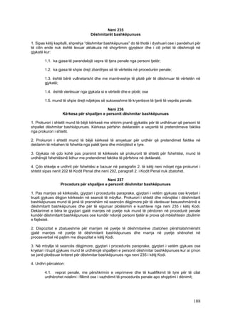 Neni 235
                                   Dëshmitarët bashkëpunues

1. Sipas këtij kapitulli, shprehja “dëshmitar bashkëpunues” do të thotë i dyshuari ose i pandehuri për
të cilin ende nuk është lexuar aktakuza në shqyrtimin gjyqësor dhe i cili pritet të dëshmojë në
gjykatë kur:

        1.1. ka gjasa të parandalojë vepra të tjera penale nga personi tjetër;

        1.2. ka gjasa të shpie drejt zbardhjes së të vërtetës në procedurën penale;

        1.3. është bërë vullnetarisht dhe me marrëveshje të plotë për të dëshmuar të vërtetën në
        gjykatë;

        1.4. është vlerësuar nga gjykata si e vërtetë dhe e plotë; ose

        1.5. mund të shpie drejt ndjekjes së suksesshme të kryerësve të tjerë të veprës penale.

                                            Neni 236
                   Kërkesa për shpalljen e personit dëshmitar bashkëpunues

1. Prokurori i shtetit mund të bëjë kërkesë me shkrim pranë gjykatës për të urdhëruar që personi të
shpallet dëshmitar bashkëpunues. Kërkesa përfshin deklaratën e veçantë të pretendimeve faktike
nga prokurori i shtetit.

2. Prokurori i shtetit mund të bëjë kërkesë të arsyetuar për urdhër që pretendimet faktike në
deklarim të mbahen të fshehta nga palët tjera dhe mbrojtësit e tyre.

3. Gjykata në çdo kohë pas pranimit të kërkesës së prokurorit të shtetit për fshehtësi, mund të
urdhërojë fshehtësinë lidhur me pretendimet faktike të përfshira në deklaratë.

4. Çdo shkelje e urdhrit për fshehtësi e bazuar në paragrafin 2. të këtij neni ndiqet nga prokurori i
shtetit sipas nenit 202 të Kodit Penal dhe neni 202, paragrafi 2. i Kodit Penal nuk zbatohet.

                                          Neni 237
                 Procedura për shpalljen e personit dëshmitar bashkëpunues

1. Pas marrjes së kërkesës, gjyqtari i procedurës paraprake, gjyqtari i vetëm gjykues ose kryetari i
trupit gjykues dëgjon kërkesën në seancë të mbyllur. Prokurori i shtetit dhe mbrojtësi i dëshmitarit
bashkëpunues mund të jenë të pranishëm në seancën dëgjimore për të vlerësuar besueshmërinë e
dëshmitarit bashkëpunues dhe për të siguruar plotësimin e kushteve nga neni 235 i këtij Kodi.
Deklarimet e bëra te gjyqtari gjatë marrjes në pyetje nuk mund të përdoren në procedurë penale
kundër dëshmitarit bashkëpunues ose kundër ndonjë personi tjetër si prova që mbështesin zbulimin
e fajësisë.

2. Dispozitat e zbatueshme për marrjen në pyetje të dëshmitarëve zbatohen përshtatshmërisht
gjatë marrjes në pyetje të dëshmitarit bashkëpunues dhe marrja në pyetje shënohet në
procesverbal në pajtim me dispozitat e këtij Kodi.

3. Në mbyllje të seancës dëgjimore, gjyqtari i procedurës paraprake, gjyqtari i vetëm gjykues ose
kryetari i trupit gjykues mund të urdhërojë shpalljen e personit dëshmitar bashkëpunues kur ai çmon
se janë plotësuar kriteret për dëshmitar bashkëpunues nga neni 235 i këtij Kodi.

4. Urdhri përcakton:

        4.1. veprat penale, me përshkrimin e veprimeve dhe të kualifikimit të tyre për të cilat
        urdhërohet ndalimi i fillimit ose i vazhdimit të procedurës penale apo shqiptimi i dënimit;




                                                                                                  108
 