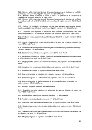1.27. Krimet e luftës në shkelje të rëndë të ligjeve dhe zakoneve që zbatohen në konfliktin
e armatosur ndërkombëtar, në pajtim me nenin 151 të Kodit Penal;
1.28. Krimet e luftës në shkelje të rëndë të nenit 3 të përbashkët të konventave të
Gjenevës, në pajtim me nenin 152 të Kodit Penal;
1.29. Krimet e luftës në shkelje të rëndë të ligjeve dhe zakoneve që zbatohen në konfliktet
e armatosura që nuk janë të karakterit ndërkombëtar, në pajtim me nenin 153 të Kodit
Penal;

1.30. Sulmet në konfliktet e armatosura që nuk kanë karakter ndërkombëtar kundër
instalimeve që përmbajnë forca të rrezikshme, në pajtim me nenin 154 të Kodit Penal;

1.31. Rekrutimi ose regjistrimi i personave midis moshës pesëmbëdhjetë (15) dhe
tetëmbëdhjetë vjet (18) në konfliktin e armatosur, në pajtim me nenin 155 të Kodit Penal;

1.32. Përdorimi i mjeteve ose i metodave të ndaluara të luftimit, në pajtim me nenin 156 të
Kodit Penal;

1.33. Shtyrja e paarsyeshme e riatdhesimit të robërve të luftës ose e civilëve, në pajtim me
nenin 157 të Kodit Penal;

1.34. Përvetësimi i kundërligjshëm i sendeve nga të vrarët ose të plagosurit në fushëbetejë,
në pajtim me nenin 158 të Kodit Penal;

1.35. Rrezikimi i negociatorëve, në pajtim me nenin 159 të Kodit Penal;

1.36. Organizimi i grupeve për kryerjen e gjenocidit, krimeve kundër njerëzimit dhe krimeve
të luftës, në pajtim me nenin 160 të Kodit Penal;

1.37. Shtytja për luftë agresive ose konflikt të armatosur, në pajtim me nenin 162 të Kodit
Penal;

1.38. Keqpërdorimi i emblemave ndërkombëtare, në pajtim me nenin 163 të Kodit Penal;

1.39. Rrëmbimi i fluturakes, në pajtim me nenin 164 të Kodit Penal;

1.40. Rrezikimi i sigurisë së aviacionit civil, në pajtim me nenin 165 të Kodit Penal;

1.41. Rrezikimi i sigurisë së lundrimit detar, në pajtim me nenin 166 të Kodit Penal;

1.42. Rrezikimi i sigurisë së platformave fikse të vendosura në pragun kontinental, në
pajtim me nenin 167 të Kodit Penal;

1.43. Piratëria, në pajtim me nenin 168 të Kodit Penal;

1.44. Skllavëria, kushtet e ngjashme me skllavërinë dhe puna e detyruar, në pajtim me
nenin 169 të Kodit Penal;

1.45. Kontrabandimi me migrantë, në pajtim me nenin 170 të Kodit Penal;

1.46. Trafikimi me njerëz, në pajtim me nenin 171 të Kodit Penal;

1.47. Shërbimet seksuale të viktimës së trafikimit, në pajtim me nenin 231 të Kodit Penal;

1.48. Rrezikimi i personave nën mbrojtje ndërkombëtare, në pajtim me nenin 173 të Kodit
Penal;

1.49. Rrezikimi i personelit të Kombeve të Bashkuara dhe i personelit në marrëdhënie me
to, në pajtim me nenin 174 të Kodit Penal;

1.50. Marrja e pengjeve, në pajtim me nenin 175 të Kodit Penal;

                                                                                         10
 