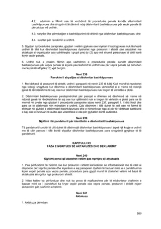 4.2. ndalimin e fillimit ose të vazhdimit të procedurës penale kundër dëshmitarit
        bashkëpunues dhe shqiptimit të dënimit ndaj dëshmitarit bashkëpunues për vepër penale të
        përcaktuar në urdhër;

        4.3. natyrën dhe përmbajtjen e bashkëpunimit të dhënë nga dëshmitari bashkëpunues; dhe

        4.4. kushtet për revokimin e urdhrit.

5. Gjyqtari i procedurës paraprake, gjyqtari i vetëm gjykues ose kryetari i trupit gjykues nuk lëshojnë
urdhër të tillë kur dëshmitari bashkëpunues dyshohet nga prokurori i shtetit ose akuzohet me
aktakuzë si organizator apo udhëheqës i grupit prej dy (2) apo më shumë personave të cilët kanë
kryer vepër penale.

6. Urdhri nuk e ndalon fillimin apo vazhdimin e procedurës penale kundër dëshmitarit
bashkëpunues për vepra penale të kryera pas lëshimit të urdhrit ose për vepra penale që dënohen
me të paktën dhjetë (10) vjet burgim.

                                            Neni 238
                        Revokimi i shpalljes si dëshmitar bashkëpunues

1. Me kërkesë të prokurorit të shtetit, urdhri i paraparë në nenin 237 të këtij Kodi mund të revokohet
nga kolegji shqyrtues kur dëshmia e dëshmitarit bashkëpunues vërtetohet si e rreme në ndonjë
pjesë të rëndësishme të saj, ose kur dëshmitari bashkëpunues nuk tregon të vërtetën e plotë.

2. Dëshmitari bashkëpunues paralajmërohet për pasojat e dhënies së dëshmisë së rreme në
ndonjë pjesë të rëndësishme të saj ose kur qëllimisht nuk e tregon të vërtetën e plotë para se të
merret në pyetje nga gjyqtari i procedurës paraprake sipas nenit 237, paragrafi 1. i këtij Kodi dhe
para se të dëshmojë nën mbrojtjen e urdhrit. Çdo dëshmim i tillë duhet të jetë ose në formë të
shkruar në gjuhën e dëshmitarit bashkëpunues dhe e nënshkruar nga ai për të vërtetuar saktësinë
e saj, ose e incizuar në audio apo videotrakë e cila për gjykatën është autentike.

                                             Neni 239
              Njoftimi i të pandehurit për identitetin e dëshmitarit bashkëpunues

Të pandehurit kundër të cilit duhet të dëshmojë dëshmitari bashkëpunues i jepet një kopje e urdhrit
me të cilin personi i tillë është shpallur dëshmitar bashkëpunues para shqyrtimit gjyqësor të të
pandehurit.


                                     KAPITULLI XV
                     FAZA E NGRITJES SË AKTAKUZËS DHE DEKLARIMIT


                                           Neni 240
                   Gjykimi penal që zbatohet vetëm pas ngritjes së aktakuzës

1. Pas përfundimit të hetimit ose kur prokurori i shtetit konsideron se informacionet me të cilat ai
disponon për veprën penale dhe kryerësin e saj paraqesin dyshim të bazuar mirë se i pandehuri ka
kryer vepër penale apo vepra penale, procedura para gjyqit mund të zbatohet vetëm në bazë të
aktakuzës së ngritur nga prokurori i shtetit.

2. Nëse hetimi ka përfunduar dhe nuk ka prova të mjaftueshme për të mbështetur dyshimin e
bazuar mirë se i pandehuri ka kryer vepër penale ose vepra penale, prokurori i shtetit nxjerr
aktvendim për pushimin e hetimit.

                                                Neni 241
                                                Aktakuza

1. Aktakuza përmban:



                                                                                                  109
 