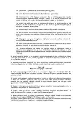 1.1. përcaktimin e gjykatës ku do të mbahet shqyrtimi gjyqësor;

        1.2. emrin dhe mbiemrin e të pandehurit dhe të dhënat e tij personale;

        1.3. të dhënat nëse është shqiptuar paraburgimi dhe sa kohë ka zgjatur ose masat e
        urdhëruara kundër të pandehurit për sigurimin e pranisë së tij, nëse ai ndodhet në liri dhe
        nëse ai është liruar para ngritjes së aktakuzës, sa është mbajtur në paraburgim.

        1.4. kohën dhe vendin e kryerjes së veprës penale, objektin në të cilin është kryer dhe
        mjetin me të cilin është kryer vepra penale, si dhe rrethanat tjera të nevojshme për të
        përcaktuar me saktësi veprën penale;

        1.5. emërtimin ligjor të veprës penale duke i’u referuar dispozitave të Kodit Penal;

        1.6. Rekomandimin për provat që duhet prezentuar në shqyrtimin gjyqësor së bashku me
        emrat e dëshmitarëve dhe ekspertëve, shkresat që duhet lexuar dhe sendet që duhet marrë
        si provë.

        1.7. Shpjegimin e arsyeve për ngritjen e aktakuzës bazuar në rezultatet e hetimit dhe
        provat që vërtetojnë faktet kryesore;

        1.8. Nëse është zbatuar mundësia hetuese e veçantë, në aktakuzë duhet të ceken emrat e
        gjyqtarëve të kolegjit që ka drejtuar mundësinë hetuese të veçantë.

        1.9. Aktakuza përcakton me saktësi çdo ndërtesë, pasuri të paluajtshme, pasuri të
        luajtshme, fonde apo pasuri tjera që mund t’i nënshtrohen konfiskimit. Aktakuza po ashtu
        përshkruan provat e nevojshme që kërkohen për të arsyetuar konfiskimin nga Kapitulli XVIII
        i këtij Kodi.

2. Nëse i pandehuri gjendet në liri, prokurori i shtetit në aktakuzë mund të propozojë që të jepet
urdhri për paraburgim, e kur i pandehuri gjendet në paraburgim, prokurori i shtetit mund të
propozojë që ai të lirohet.

3. Një aktakuzë mund të ngritët për disa vepra të ndryshme penale ose ndaj disa të pandehurve
vetëm kur në pajtim me nenin 35 të këtij Kodi mund të zbatohet procedura e përbashkët.

                                            Neni 242
                                Procedura për ngritjen e aktakuzës

1. Aktakuza i paraqitet gjykatës kompetente në aq kopje sa ka të pandehur dhe mbrojtës të tyre dhe
një kopje shtesë për gjykatën. Gjithashtu, gjykatës i dërgohet edhe lënda komplete e hetimit nga
prokurori i shtetit.

2. Gjykata cakton gjyqtarin ose trupin gjykues me kryetarin e tijnëpërmjet një procesi transparent e
të drejtë për caktimin e çështjeve, ashtu siç duhet. Nëse është zbatuar mundësia hetuese e
veçantë, njëri nga gjyqtarët e kolegjit caktohet si gjyqtar i vetëm gjykues ose si kryetar i trupit
gjykues ose si anëtar i trupit gjykues.

3. Gjyqtari i vetëm gjykues ose kryetari i trupit gjykues përcakton sipas detyrës zyrtare nëse ka
kompetencë mbi çështjen që përbën aktakuzën.

4. Gjyqtari i vetëm gjykues ose kryetari i trupit gjykues cakton menjëherë shqyrtimin fillestar, i cili
duhet të mbahet brenda tridhjetë (30) ditëve pas ngritjes së aktakuzës.

5. Nëse i pandehuri është në mbajtje në paraburgim, shqyrtimi fillestar mbahet në mundësinë e
parë, jo më vonë se pesëmbëdhjetë (15) ditë pas ngritjes së aktakuzës.
6. Gjyqtari i vetëm gjykues ose kryetari i trupit gjykues njofton prokurorin e shtetit, të pandehurit dhe
mbrojtësit e tyre për kohën dhe vendin e mbajtjes së shqyrtimit fillestar.




                                                                                                    110
 