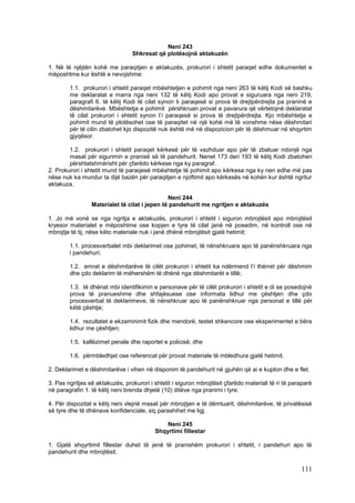 Neni 243
                                 Shkresat që plotësojnë aktakuzën

1. Në të njëjtën kohë me paraqitjen e aktakuzës, prokurori i shtetit paraqet edhe dokumentet e
mëposhtme kur është e nevojshme:

        1.1. prokurori i shtetit paraqet mbështetjen e pohimit nga neni 263 të këtij Kodi së bashku
        me deklaratat e marra nga neni 132 të këtij Kodi apo provat e siguruara nga neni 219,
        paragrafi 6. të këtij Kodi të cilat synon ti paraqesë si prova të drejtpërdrejta pa praninë e
        dëshmitarëve. Mbështetja e pohimit përshkruan provat e pavarura që vërtetojnë deklaratat
        të cilat prokurori i shtetit synon t’i paraqesë si prova të drejtpërdrejta. Kjo mbështetje e
        pohimit mund të plotësohet ose të paraqitet në një kohë më të vonshme nëse dëshmitari
        për të cilin zbatohet kjo dispozitë nuk është më në dispozicion për të dëshmuar në shqyrtim
        gjyqësor.

        1.2. prokurori i shtetit paraqet kërkesë për të vazhduar apo për të zbatuar ndonjë nga
        masat për sigurimin e pranisë së të pandehurit. Nenet 173 deri 193 të këtij Kodi zbatohen
        përshtatshmërisht për çfarëdo kërkese nga ky paragraf.
2. Prokurori i shtetit mund të paraqesë mbështetje të pohimit apo kërkesa nga ky nen edhe më pas
nëse nuk ka mundur ta dijë bazën për paraqitjen e njoftimit apo kërkesës në kohën kur është ngritur
aktakuza.

                                               Neni 244
                 Materialet të cilat i jepen të pandehurit me ngritjen e aktakuzës

1. Jo më vonë se nga ngritja e aktakuzës, prokurori i shtetit i siguron mbrojtësit apo mbrojtësit
kryesor materialet e mëposhtme ose kopjen e tyre të cilat janë në posedim, në kontroll ose në
mbrojtje të tij, nëse këto materiale nuk i janë dhënë mbrojtësit gjatë hetimit:

        1.1. procesverbalet mbi deklarimet ose pohimet, të nënshkruara apo të panënshkruara nga
        i pandehuri;

        1.2. emrat e dëshmitarëve të cilët prokurori i shtetit ka ndërmend t’i thërret për dëshmim
        dhe çdo deklarim të mëhershëm të dhënë nga dëshmitarët e tillë;

        1.3. të dhënat mbi identifikimin e personave për të cilët prokurori i shtetit e di se posedojnë
        prova të pranueshme dhe shfajësuese ose informata lidhur me çështjen dhe çdo
        procesverbal të deklarimeve, të nënshkruar apo të panënshkruar nga personat e tillë për
        këtë çështje;

        1.4. rezultatet e ekzaminimit fizik dhe mendorë, testet shkencore ose eksperimentet e bëra
        lidhur me çështjen;

        1.5. kallëzimet penale dhe raportet e policisë; dhe

        1.6. përmbledhjet ose referencat për provat materiale të mbledhura gjatë hetimit.

2. Deklarimet e dëshmitarëve i vihen në disponim të pandehurit në gjuhën që ai e kupton dhe e flet.

3. Pas ngritjes së aktakuzës, prokurori i shtetit i siguron mbrojtësit çfarëdo materiali të ri të paraparë
në paragrafin 1. të këtij neni brenda dhjetë (10) ditëve nga pranimi i tyre.

4. Për dispozitat e këtij neni vlejnë masat për mbrojtjen e të dëmtuarit, dëshmitarëve, të privatësisë
së tyre dhe të dhënave konfidenciale, siç parashihet me ligj.

                                             Neni 245
                                          Shqyrtimi fillestar

1. Gjatë shqyrtimit fillestar duhet të jenë të pranishëm prokurori i shtetit, i pandehuri apo të
pandehurit dhe mbrojtësit.

                                                                                                     111
 