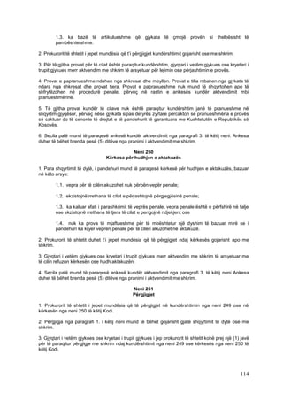 1.3. ka bazë të artikulueshme që gjykata të çmojë provën si thelbësisht të
        pambështetshme.

2. Prokurorit të shtetit i jepet mundësia që t’i përgjigjet kundërshtimit gojarisht ose me shkrim.

3. Për të gjitha provat për të cilat është paraqitur kundërshtim, gjyqtari i vetëm gjykues ose kryetari i
trupit gjykues merr aktvendim me shkrim të arsyetuar për lejimin ose përjashtimin e provës.

4. Provat e papranueshme ndahen nga shkresat dhe mbyllen. Provat e tilla mbahen nga gjykata të
ndara nga shkresat dhe provat tjera. Provat e papranueshme nuk mund të shqyrtohen apo të
shfrytëzohen në procedurë penale, përveç në rastin e ankesës kundër aktvendimit mbi
pranueshmërinë.

5. Të gjitha provat kundër të cilave nuk është paraqitur kundërshtim janë të pranueshme në
shqyrtim gjyqësor, përveç nëse gjykata sipas detyrës zyrtare përcakton se pranueshmëria e provës
së caktuar do të cenonte të drejtat e të pandehurit të garantuara me Kushtetutën e Republikës së
Kosovës.

6. Secila palë mund të paraqesë ankesë kundër aktvendimit nga paragrafi 3. të këtij neni. Ankesa
duhet të bëhet brenda pesë (5) ditëve nga pranimi i aktvendimit me shkrim.

                                             Neni 250
                                  Kërkesa për hudhjen e aktakuzës

1. Para shqyrtimit të dytë, i pandehuri mund të paraqesë kërkesë për hudhjen e aktakuzës, bazuar
në këto arsye:

        1.1. vepra për të cilën akuzohet nuk përbën vepër penale;

        1.2. ekzistojnë rrethana të cilat e përjashtojnë përgjegjësinë penale;

        1.3. ka kaluar afati i parashkrimit të veprës penale, vepra penale është e përfshirë në falje
        ose ekzistojnë rrethana të tjera të cilat e pengojnë ndjekjen; ose

        1.4. nuk ka prova të mjaftueshme për të mbështetur një dyshim të bazuar mirë se i
        pandehuri ka kryer veprën penale për të cilën akuzohet në aktakuzë.

2. Prokurorit të shtetit duhet t’i jepet mundësia që të përgjigjet ndaj kërkesës gojarisht apo me
shkrim.

3. Gjyqtari i vetëm gjykues ose kryetari i trupit gjykues merr aktvendim me shkrim të arsyetuar me
të cilin refuzon kërkesën ose hudh aktakuzën.

4. Secila palë mund të paraqesë ankesë kundër aktvendimit nga paragrafi 3. të këtij neni Ankesa
duhet të bëhet brenda pesë (5) ditëve nga pranimi i aktvendimit me shkrim.

                                                Neni 251
                                                Përgjigjet

1. Prokurorit të shtetit i jepet mundësia që të përgjigjet në kundërshtimin nga neni 249 ose në
kërkesën nga neni 250 të këtij Kodi.

2. Përgjigja nga paragrafi 1. i këtij neni mund të bëhet gojarisht gjatë shqyrtimit të dytë ose me
shkrim.

3. Gjyqtari i vetëm gjykues ose kryetari i trupit gjykues i jep prokurorit të shtetit kohë prej një (1) javë
për të paraqitur përgjigje me shkrim ndaj kundërshtimit nga neni 249 ose kërkesës nga neni 250 të
këtij Kodi.




                                                                                                       114
 