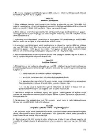 4. Në vend të përgjigjes ndaj kërkesës nga neni 250, prokurori i shtetit mund të paraqesë aktakuzë
të ndryshuar nga neni 252 të këtij Kodi.

                                             Neni 252
                                       Aktakuza e ndryshuar

1. Nëse kërkesa e paraqitur nga i pandehuri për hudhjen e aktakuzës nga neni 250 të këtij Kodi
mund të rregullohet me ndryshim të aktakuzës, prokurori i shtetit paraqet aktakuzë të ndryshuar në
pajtim me nenin 241 të këtij Kodi brenda një (1) jave nga shqyrtimit i dytë.

2. Nëse aktakuza e ndryshuar paraqitet kundër një të pandehuri apo disa të pandehurve, gjyqtari i
vetëm gjykues ose kryetari i trupit gjykues cakton shqyrtim fillestar nga neni 245 i këtij Kodi sikurse
aktakuza të ishte e re.

3. I pandehuri mund të paraqesë kundërshtime të reja nga neni 249 ose kërkesa nga neni 250 i këtij
Kodi por vetëm për ato pjesë të aktakuzës të cilat janë ndryshuar.

4. I pandehuri mund të paraqesë sërish kundërshtimet e mëparshme nga neni 249 ose kërkesat
nga neni 250 i këtij Kodi. Nëse i pandehuri nuk i paraqet sërish kundërshtimet apo kërkesat e
mëparshme, gjyqtari i vetëm gjykues ose kryetari i trupit gjykues vendosë që ato kundërshtime apo
kërkesa nuk janë relevante për aktakuzën e ndryshuar dhe nuk i shqyrtojnë më tej.

5. Prokurori i shtetit mund të ndryshojë aktakuzën një herë, përveç në rastet kur siguron të dhëna të
reja që bëjnë të nevojshme ndryshimin e aktakuzës.

                                            Neni 253
                                        Hudhja e aktakuzës

1. Për çdo kërkesë për hudhjen e aktakuzës nga neni 250 i këtij Kodi, gjyqtari i vetëm gjykues ose
kryetari i trupit gjykues merr aktvendim për hudhjen e aktakuzës dhe pushimin e procedurës penale
kur çmon se:

        1.1. vepra me të cilën akuzohet nuk përbën vepër penale;

        1.2. ekzistojnë rrethana të cilat e përjashtojnë përgjegjësinë penale;

        1.3. ka kaluar afati i parashkrimit të veprës penale, vepra është përfshirë me amnesti apo
        falje, ose ekzistojnë rrethana të tjera të cilat e pengojnë ndjekjen; ose

        1.4. nuk ka prova të mjaftueshme për të mbështetur një dyshim të bazuar mirë se i
        pandehuri ka kryer veprën penale për të cilën akuzohet në aktakuzë.

2. Me rastin e marrjes së aktvendimit nga ky nen, gjyqtari i vetëm gjykues ose kryetari i trupit
gjykues nuk detyrohet me cilësimin juridik të veprës penale siç është parashtruar nga prokurori i
shtetit në aktakuzë.

3. Në përgjigjen ndaj kërkesës nga neni 250, prokurori i shtetit mund të hudhë aktakuzën nëse
kërkesa nga neni 250 të këtij Kodi është e bazuar.

                                            Neni 254
                        Shqyrtimi i dytë dhe caktimi i shqyrtimit gjyqësor

1. Në shqyrtimin e dytë marrin pjesë prokurori i shtetit, i pandehuri ose të pandehurit dhe mbrojtësit,
përveç nëse gjyqtari i vetëm gjykues apo kryetari i trupit gjykues ka kërkuar vetëm paraqitjen e
propozimeve deri në datën e shqyrtimit të dytë.

2. Gjatë shqyrtimit të dytë, gjyqtari i vetëm gjykues ose kryetari i trupit gjykues sigurohet që
mbrojtësi të ketë përmbushur të gjitha detyrimet lidhur me zbulimin e provave nga neni 256 i këtij
Kodi.



                                                                                                  115
 