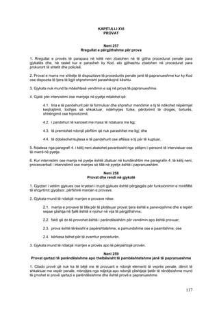 KAPITULLI XVI
                                             PROVAT


                                             Neni 257
                                Rregullat e përgjithshme për prova

1. Rregullat e provës të parapara në këtë nen zbatohen në të gjitha procedurat penale para
gjykatës dhe, në rastet kur e parasheh ky Kod, ato gjithashtu zbatohen në procedurat para
prokurorit të shtetit dhe policisë.

2. Provat e marra me shkelje të dispozitave të procedurës penale janë të papranueshme kur ky Kod
ose dispozita të tjera të ligjit shprehimisht parashikojnë kështu.

3. Gjykata nuk mund ta mbështesë vendimin e saj në prova të papranueshme.

4. Gjatë çdo intervistimi ose marrjeje në pyetje ndalohet që:

        4.1. liria e të pandehurit për të formuluar dhe shprehur mendimin e tij të ndikohet nëpërmjet
        keqtrajtimit, lodhjes së shkaktuar, ndërhyrjes fizike, përdorimit të drogës, torturës,
        shtrëngimit ose hipnotizimit;

        4.2. i pandehuri të kanoset me masa të ndaluara me ligj;

        4.3. të premtohet ndonjë përfitim që nuk parashihet me ligj; dhe

        4.4. të dobësohet kujtesa e të pandehurit ose aftësia e tij për të kuptuar.

5. Ndalesa nga paragrafi 4. i këtij neni zbatohet pavarësisht nga pëlqimi i personit të intervistuar ose
të marrë në pyetje.

6. Kur intervistimi ose marrja në pyetje është zbatuar në kundërshtim me paragrafin 4. të këtij neni,
procesverbali i intervistimit ose marrjes së tillë në pyetje është i papranueshëm.

                                             Neni 258
                                    Provat dhe rendi në gjykatë

1. Gjyqtari i vetëm gjykues ose kryetari i trupit gjykues është përgjegjës për funksionimin e mirëfilltë
të shqyrtimit gjyqësor, përfshirë marrjen e provave.

2. Gjykata mund të ndalojë marrjen e provave nëse:

        2.1. marrja e provave të tilla për të plotësuar provat tjera është e panevojshme dhe e tepërt
        sepse çështja në fjalë është e njohur në vija të përgjithshme;

        2.2. fakti që do të provohet është i parëndësishëm për vendimin apo është provuar;

        2.3. prova është tërësisht e papërshtatshme, e pamundshme ose e paarritshme; ose

        2.4. kërkesa bëhet për të zvarritur procedurën.

3. Gjykata mund të ndalojë marrjen e provës apo të përjashtojë provën.

                                        Neni 259
Provat qartazi të parëndësishme apo thelbësisht të pambështetshme janë të papranueshme

1. Cilado provë që nuk ka të bëjë me të provuarit e ndonjë elementi të veprës penale, dëmit të
shkaktuar me vepër penale, mbrojtjes nga ndjekja apo ndonjë çështjeje tjetër të rëndësishme mund
të çmohet si provë qartazi e parëndësishme dhe është provë e papranueshme.



                                                                                                   117
 
