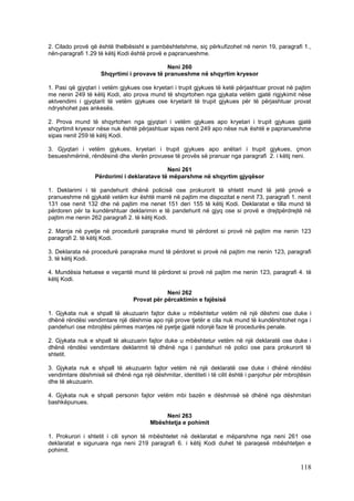 2. Cilado provë që është thelbësisht e pambështetshme, siç përkufizohet në nenin 19, paragrafi 1.,
nën-paragrafi 1.29 të këtij Kodi është provë e papranueshme.

                                            Neni 260
                    Shqyrtimi i provave të pranueshme në shqyrtim kryesor

1. Pasi që gjyqtari i vetëm gjykues ose kryetari i trupit gjykues të ketë përjashtuar provat në pajtim
me nenin 249 të këtij Kodi, ato prova mund të shqyrtohen nga gjykata vetëm gjatë rigjykimit nëse
aktvendimi i gjyqtarit të vetëm gjykues ose kryetarit të trupit gjykues për të përjashtuar provat
ndryshohet pas ankesës.

2. Prova mund të shqyrtohen nga gjyqtari i vetëm gjykues apo kryetari i trupit gjykues gjatë
shqyrtimit kryesor nëse nuk është përjashtuar sipas nenit 249 apo nëse nuk është e papranueshme
sipas nenit 259 të këtij Kodi.

3. Gjyqtari i vetëm gjykues, kryetari i trupit gjykues apo anëtari i trupit gjykues, çmon
besueshmërinë, rëndësinë dhe vlerën provuese të provës së pranuar nga paragrafi 2. i këtij neni.

                                            Neni 261
                  Përdorimi i deklaratave të mëparshme në shqyrtim gjyqësor

1. Deklarimi i të pandehurit dhënë policisë ose prokurorit të shtetit mund të jetë provë e
pranueshme në gjykatë vetëm kur është marrë në pajtim me dispozitat e nenit 73, paragrafi 1. nenit
131 ose nenit 132 dhe në pajtim me nenet 151 deri 155 të këtij Kodi. Deklaratat e tilla mund të
përdoren për ta kundërshtuar deklarimin e të pandehurit në gjyq ose si provë e drejtpërdrejtë në
pajtim me nenin 262 paragrafi 2. të këtij Kodi.

2. Marrja në pyetje në procedurë paraprake mund të përdoret si provë në pajtim me nenin 123
paragrafi 2. të këtij Kodi.

3. Deklarata në procedurë paraprake mund të përdoret si provë në pajtim me nenin 123, paragrafi
3. të këtij Kodi.

4. Mundësia hetuese e veçantë mund të përdoret si provë në pajtim me nenin 123, paragrafi 4. të
këtij Kodi.

                                             Neni 262
                                 Provat për përcaktimin e fajësisë

1. Gjykata nuk e shpall të akuzuarin fajtor duke u mbështetur vetëm në një dëshmi ose duke i
dhënë rëndësi vendimtare një dëshmie apo një prove tjetër e cila nuk mund të kundërshtohet nga i
pandehuri ose mbrojtësi përmes marrjes në pyetje gjatë ndonjë faze të procedurës penale.

2. Gjykata nuk e shpall të akuzuarin fajtor duke u mbështetur vetëm në një deklaratë ose duke i
dhënë rëndësi vendimtare deklarimit të dhënë nga i pandehuri në polici ose para prokurorit të
shtetit.

3. Gjykata nuk e shpall të akuzuarin fajtor vetëm në një deklaratë ose duke i dhënë rëndësi
vendimtare dëshmisë së dhënë nga një dëshmitar, identiteti i të cilit është i panjohur për mbrojtësin
dhe të akuzuarin.

4. Gjykata nuk e shpall personin fajtor vetëm mbi bazën e dëshmisë së dhënë nga dëshmitari
bashkëpunues.

                                            Neni 263
                                       Mbështetja e pohimit

1. Prokurori i shtetit i cili synon të mbështetet në deklaratat e mëparshme nga neni 261 ose
deklaratat e siguruara nga neni 219 paragrafi 6. i këtij Kodi duhet të paraqesë mbështetjen e
pohimit.

                                                                                                 118
 