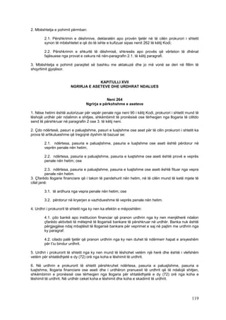 2. Mbështetja e pohimit përmban:

        2.1. Përshkrimin e dëshmive, deklaratën apo provën tjetër në të cilën prokurori i shtetit
        synon të mbështetet e që do të ishte e kufizuar sipas nenit 262 të këtij Kodi;

        2.2. Përshkrimin e shkurtë të dëshmisë, shkresës apo provës që vërteton të dhënat
        fajësuese nga provat e cekura në nën-paragrafin 2.1. të këtij paragrafi.

3. Mbështetja e pohimit paraqitet së bashku me aktakuzë dhe jo më vonë se deri në fillim të
shqyrtimit gjyqësor.


                                     KAPITULLI XVII
                        NGRIRJA E ASETEVE DHE URDHRAT NDALUES


                                             Neni 264
                                 Ngrirja e përkohshme e aseteve

1. Nëse hetimi është autorizuar për vepër penale nga neni 90 i këtij Kodi, prokurori i shtetit mund të
lëshojë urdhër për ndalimin e shitjes, shkëmbimit të pronësisë ose tërheqjen nga llogaria të cilitdo
send të përshkruar në paragrafin 2 ose 3. të këtij neni.

2. Çdo ndërtesë, pasuri e paluajtshme, pasuri e luajtshme ose aset për të cilin prokurori i shtetit ka
prova të artikulueshme që tregojnë dyshim të bazuar se:

        2.1. ndërtesa, pasuria e paluajtshme, pasuria e luajtshme ose aseti është përdorur në
        veprën penale nën hetim;

        2.2. ndërtesa, pasuria e paluajtshme, pasuria e luajtshme ose aseti është provë e veprës
        penale nën hetim; ose

         2.3. ndërtesa, pasuria e paluajtshme, pasuria e luajtshme ose aseti është fituar nga vepra
         penale nën hetim.
3. Çfarëdo llogarie financiare që i takon të pandehurit nën hetim, në të cilën mund të ketë mjete të
cilat janë:

        3.1. të ardhura nga vepra penale nën hetim; ose

        3.2. përdorur në kryerjen e vazhdueshme të veprës penale nën hetim.

4. Urdhri i prokurorit të shtetit nga ky nen ka efektin e mëposhtëm:

        4.1. çdo bankë apo institucion financiar që pranon urdhrin nga ky nen menjëherë ndalon
        çfarëdo aktiviteti të mëtejmë të llogarisë bankare të përshkruar në urdhër. Banka nuk është
        përgjegjëse ndaj mbajtësit të llogarisë bankare për veprimet e saj në pajtim me urdhrin nga
        ky paragraf.

        4.2. cilado palë tjetër që pranon urdhrin nga ky nen duhet të ndërmerr hapat e arsyeshëm
        për t’iu bindur urdhrit.

5. Urdhri i prokurorit të shtetit nga ky nen mund të lëshohet vetëm një herë dhe është i vlefshëm
vetëm për shtatëdhjetë e dy (72) orë nga koha e lëshimit të urdhrit.

6. Në urdhrin e prokurorit të shtetit përshkruhet ndërtesa, pasuria e paluajtshme, pasuria e
luajtshme, llogaria financiare ose aseti dhe i urdhëron pranuesit të urdhrit që të ndalojë shitjen,
shkëmbimin e pronësisë ose tërheqjen nga llogaria për shtatëdhjetë e dy (72) orë nga koha e
lëshimit të urdhrit. Në urdhër ceket koha e lëshimit dhe koha e skadimit të urdhrit.




                                                                                                 119
 