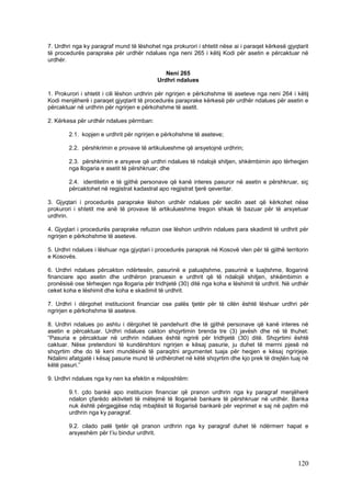 7. Urdhri nga ky paragraf mund të lëshohet nga prokurori i shtetit nëse ai i paraqet kërkesë gjyqtarit
të procedurës paraprake për urdhër ndalues nga neni 265 i këtij Kodi për asetin e përcaktuar në
urdhër.

                                             Neni 265
                                          Urdhri ndalues

1. Prokurori i shtetit i cili lëshon urdhrin për ngrirjen e përkohshme të aseteve nga neni 264 i këtij
Kodi menjëherë i paraqet gjyqtarit të procedurës paraprake kërkesë për urdhër ndalues për asetin e
përcaktuar në urdhrin për ngrirjen e përkohshme të asetit.

2. Kërkesa për urdhër ndalues përmban:

        2.1. kopjen e urdhrit për ngrirjen e përkohshme të aseteve;

        2.2. përshkrimin e provave të artikulueshme që arsyetojnë urdhrin;

        2.3. përshkrimin e arsyeve që urdhri ndalues të ndalojë shitjen, shkëmbimin apo tërheqjen
        nga llogaria e asetit të përshkruar; dhe

        2.4. identitetin e të gjithë personave që kanë interes pasuror në asetin e përshkruar, siç
        përcaktohet në regjistrat kadastral apo regjistrat tjerë qeveritar.

3. Gjyqtari i procedurës paraprake lëshon urdhër ndalues për secilin aset që kërkohet nëse
prokurori i shtetit me anë të provave të artikulueshme tregon shkak të bazuar për të arsyetuar
urdhrin.

4. Gjyqtari i procedurës paraprake refuzon ose lëshon urdhrin ndalues para skadimit të urdhrit për
ngrirjen e përkohshme të aseteve.

5. Urdhri ndalues i lëshuar nga gjyqtari i procedurës paraprak në Kosovë vlen për të gjithë territorin
e Kosovës.

6. Urdhri ndalues përcakton ndërtesën, pasurinë e paluajtshme, pasurinë e luajtshme, llogarinë
financiare apo asetin dhe urdhëron pranuesin e urdhrit që të ndalojë shitjen, shkëmbimin e
pronësisë ose tërheqjen nga llogaria për tridhjetë (30) ditë nga koha e lëshimit të urdhrit. Në urdhër
ceket koha e lëshimit dhe koha e skadimit të urdhrit.

7. Urdhri i dërgohet institucionit financiar ose palës tjetër për të cilën është lëshuar urdhri për
ngrirjen e përkohshme të aseteve.

8. Urdhri ndalues po ashtu i dërgohet të pandehurit dhe të gjithë personave që kanë interes në
asetin e përcaktuar. Urdhri ndalues cakton shqyrtimin brenda tre (3) javësh dhe në të thuhet:
“Pasuria e përcaktuar në urdhrin ndalues është ngrirë për tridhjetë (30) ditë. Shqyrtimi është
caktuar. Nëse pretendoni të kundërshtoni ngrirjen e kësaj pasurie, ju duhet të merrni pjesë në
shqyrtim dhe do të keni mundësinë të paraqitni argumentet tuaja për heqjen e kësaj ngrirjeje.
Ndalimi afatgjatë i kësaj pasurie mund të urdhërohet në këtë shqyrtim dhe kjo prek të drejtën tuaj në
këtë pasuri.”

9. Urdhri ndalues nga ky nen ka efektin e mëposhtëm:

        9.1. çdo bankë apo institucion financiar që pranon urdhrin nga ky paragraf menjëherë
        ndalon çfarëdo aktiviteti të mëtejmë të llogarisë bankare të përshkruar në urdhër. Banka
        nuk është përgjegjëse ndaj mbajtësit të llogarisë bankarë për veprimet e saj në pajtim më
        urdhrin nga ky paragraf.

        9.2. cilado palë tjetër që pranon urdhrin nga ky paragraf duhet të ndërmerr hapat e
        arsyeshëm për t’iu bindur urdhrit.




                                                                                                 120
 