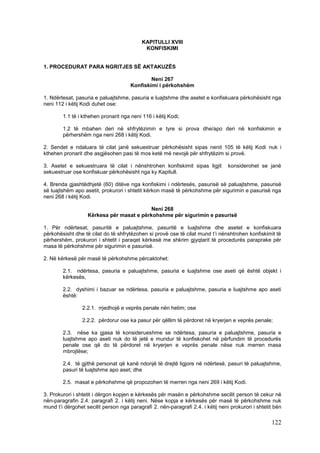 KAPITULLI XVIII
                                            KONFISKIMI


1. PROCEDURAT PARA NGRITJES SË AKTAKUZËS

                                              Neni 267
                                      Konfiskimi i përkohshëm

1. Ndërtesat, pasuria e paluajtshme, pasuria e luajtshme dhe asetet e konfiskuara përkohësisht nga
neni 112 i këtij Kodi duhet ose:

        1.1 të i kthehen pronarit nga neni 116 i këtij Kodi;

        1.2 të mbahen deri në shfrytëzimin e tyre si prova dhe/apo deri në konfiskimin e
        përhershëm nga neni 268 i këtij Kodi.

2. Sendet e ndaluara të cilat janë sekuestruar përkohësisht sipas nenit 105 të këtij Kodi nuk i
kthehen pronarit dhe asgjësohen pasi të mos ketë më nevojë për shfrytëzim si provë.

3. Asetet e sekuestruara të cilat i nënshtrohen konfiskimit sipas ligjit         konsiderohet se janë
sekuestruar ose konfiskuar përkohësisht nga ky Kapitull.

4. Brenda gjashtëdhjetë (60) ditëve nga konfiskimi i ndërtesës, pasurisë së paluajtshme, pasurisë
së luajtshëm apo asetit, prokurori i shtetit kërkon masë të përkohshme për sigurimin e pasurisë nga
neni 268 i këtij Kodi.

                                           Neni 268
                   Kërkesa për masat e përkohshme për sigurimin e pasurisë

1. Për ndërtesat, pasuritë e paluajtshme, pasuritë e luajtshme dhe asetet e konfiskuara
përkohësisht dhe të cilat do të shfrytëzohen si provë ose të cilat mund t’i nënshtrohen konfiskimit të
përhershëm, prokurori i shtetit i paraqet kërkesë me shkrim gjyqtarit të procedurës paraprake për
masa të përkohshme për sigurimin e pasurisë.

2. Në kërkesë për masë të përkohshme përcaktohet:

        2.1. ndërtesa, pasuria e paluajtshme, pasuria e luajtshme ose aseti që është objekt i
        kërkesës,

        2.2. dyshimi i bazuar se ndërtesa, pasuria e paluajtshme, pasuria e luajtshme apo aseti
        është:

                 2.2.1. rrjedhojë e veprës penale nën hetim; ose

                 2.2.2. përdorur ose ka pasur për qëllim të përdoret në kryerjen e veprës penale;

        2.3. nëse ka gjasa të konsiderueshme se ndërtesa, pasuria e paluajtshme, pasuria e
        luajtshme apo aseti nuk do të jetë e mundur të konfiskohet në përfundim të procedurës
        penale ose që do të përdoret në kryerjen e veprës penale nëse nuk merren masa
        mbrojtëse;

        2.4. të gjithë personat që kanë ndonjë të drejtë ligjore në ndërtesë, pasuri të paluajtshme,
        pasuri të luajtshme apo aset; dhe

        2.5. masat e përkohshme që propozohen të merren nga neni 269 i këtij Kodi.

3. Prokurori i shtetit i dërgon kopjen e kërkesës për masën e përkohshme secilit person të cekur në
nën-paragrafin 2.4. paragrafi 2. i këtij neni. Nëse kopja e kërkesës për masë të përkohshme nuk
mund t’i dërgohet secilit person nga paragrafi 2. nën-paragrafi 2.4. i këtij neni prokurori i shtetit bën

                                                                                                    122
 