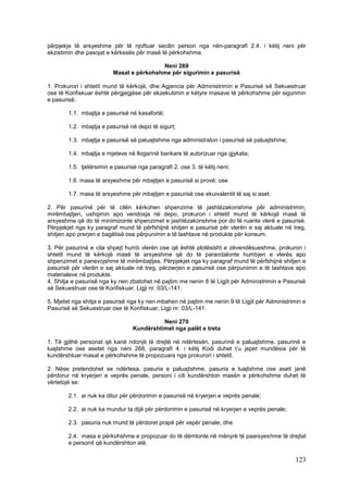 përpjekje të arsyeshme për të njoftuar secilin person nga nën-paragrafi 2.4. i këtij neni për
ekzistimin dhe pasojat e kërkesës për masë të përkohshme.

                                          Neni 269
                          Masat e përkohshme për sigurimin e pasurisë

1. Prokurori i shtetit mund të kërkojë, dhe Agjencia për Administrimin e Pasurisë së Sekuestruar
ose të Konfiskuar është përgjegjëse për ekzekutimin e këtyre masave të përkohshme për sigurimin
e pasurisë:

        1.1. mbajtja e pasurisë në kasafortë;

        1.2. mbajtja e pasurisë në depo të sigurt;

        1.3. mbajtja e pasurisë së paluajtshme nga administratori i pasurisë së paluajtshme;

        1.4. mbajtja e mjeteve në llogarinë bankare të autorizuar nga gjykata;

        1.5. tjetërsimin e pasurisë nga paragrafi 2. ose 3. të këtij neni;

        1.6. masa të arsyeshme për mbajtjen e pasurisë si provë; ose

        1.7. masa të arsyeshme për mbajtjen e pasurisë ose ekuivalentit të saj si aset.

2. Për pasurinë për të cilën kërkohen shpenzime të jashtëzakonshme për administrimin,
mirëmbajtjen, ushqimin apo vendosja në depo, prokurori i shtetit mund të kërkojë masë të
arsyeshme që do të minimizonte shpenzimet e jashtëzakonshme por do të ruante vlerë e pasurisë.
Përpjekjet nga ky paragraf mund të përfshijnë shitjen e pasurisë për vlerën e saj aktuale në treg,
shitjen apo prerjen e bagëtisë ose përpunimin e të lashtave në produkte për konsum.

3. Për pasurinë e cila shpejt humb vlerën ose që është plotësisht e zëvendësueshme, prokurori i
shtetit mund të kërkojë masë të arsyeshme që do të parandalonte humbjen e vlerës apo
shpenzimet e panevojshme të mirëmbajtjes. Përpjekjet nga ky paragraf mund të përfshijnë shitjen e
pasurisë për vlerën e saj aktuale në treg, përzierjen e pasurisë ose përpunimin e të lashtave apo
materialeve në produkte.
4. Shitja e pasurisë nga ky nen zbatohet në pajtim me nenin 8 të Ligjit për Administrimin e Pasurisë
së Sekuestruar ose të Konfiskuar, Ligji nr. 03/L-141.

5. Mjetet nga shitja e pasurisë nga ky nen mbahen në pajtim me nenin 9 të Ligjit për Administrimin e
Pasurisë së Sekuestruar ose të Konfiskuar, Ligji nr. 03/L-141.

                                            Neni 270
                                  Kundërshtimet nga palët e treta

1. Të gjithë personat që kanë ndonjë të drejtë në ndërtesën, pasurinë e paluajtshme, pasurinë e
luajtshme ose asetet nga neni 268, paragrafi 4. i këtij Kodi duhet t’u jepet mundësia për të
kundërshtuar masat e përkohshme të propozuara nga prokurori i shtetit.

2. Nëse pretendohet se ndërtesa, pasuria e paluajtshme, pasuria e luajtshme ose aseti janë
përdorur në kryerjen e veprës penale, personi i cili kundërshton masën e përkohshme duhet të
vërtetojë se:

        2.1. ai nuk ka ditur për përdorimin e pasurisë në kryerjen e veprës penale;

        2.2. ai nuk ka mundur ta dijë për përdorimin e pasurisë në kryerjen e veprës penale;

        2.3. pasuria nuk mund të përdoret prapë për vepër penale; dhe

        2.4. masa e përkohshme e propozuar do të dëmtonte në mënyrë të paarsyeshme të drejtat
        e personit që kundërshton atë.

                                                                                                123
 