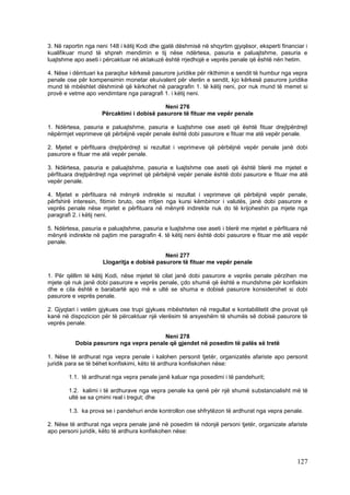 3. Në raportin nga neni 148 i këtij Kodi dhe gjatë dëshmisë në shqyrtim gjyqësor, eksperti financiar i
kualifikuar mund të shpreh mendimin e tij nëse ndërtesa, pasuria e paluajtshme, pasuria e
luajtshme apo aseti i përcaktuar në aktakuzë është rrjedhojë e veprës penale që është nën hetim.

4. Nëse i dëmtuari ka paraqitur kërkesë pasurore juridike për rikthimin e sendit të humbur nga vepra
penale ose për kompensimin monetar ekuivalent për vlerën e sendit, kjo kërkesë pasurore juridike
mund të mbështet dëshminë që kërkohet në paragrafin 1. të këtij neni, por nuk mund të merret si
provë e vetme apo vendimtare nga paragrafi 1. i këtij neni.

                                           Neni 276
                     Përcaktimi i dobisë pasurore të fituar me vepër penale

1. Ndërtesa, pasuria e paluajtshme, pasuria e luajtshme ose aseti që është fituar drejtpërdrejt
nëpërmjet veprimeve që përbëjnë vepër penale është dobi pasurore e fituar me atë vepër penale.

2. Mjetet e përfituara drejtpërdrejt si rezultat i veprimeve që përbëjnë vepër penale janë dobi
pasurore e fituar me atë vepër penale.

3. Ndërtesa, pasuria e paluajtshme, pasuria e luajtshme ose aseti që është blerë me mjetet e
përfituara drejtpërdrejt nga veprimet që përbëjnë vepër penale është dobi pasurore e fituar me atë
vepër penale.

4. Mjetet e përfituara në mënyrë indirekte si rezultat i veprimeve që përbëjnë vepër penale,
përfshirë interesin, fitimin bruto, ose rritjen nga kursi këmbimor i valutës, janë dobi pasurore e
veprës penale nëse mjetet e përfituara në mënyrë indirekte nuk do të krijoheshin pa mjete nga
paragrafi 2. i këtij neni.

5. Ndërtesa, pasuria e paluajtshme, pasuria e luajtshme ose aseti i blerë me mjetet e përfituara në
mënyrë indirekte në pajtim me paragrafin 4. të këtij neni është dobi pasurore e fituar me atë vepër
penale.

                                            Neni 277
                     Llogaritja e dobisë pasurore të fituar me vepër penale

1. Për qëllim të këtij Kodi, nëse mjetet të cilat janë dobi pasurore e veprës penale përzihen me
mjete që nuk janë dobi pasurore e veprës penale, çdo shumë që është e mundshme për konfiskim
dhe e cila është e barabartë apo më e ultë se shuma e dobisë pasurore konsiderohet si dobi
pasurore e veprës penale.

2. Gjyqtari i vetëm gjykues ose trupi gjykues mbështeten në rregullat e kontabilitetit dhe provat që
kanë në dispozicion për të përcaktuar një vlerësim të arsyeshëm të shumës së dobisë pasurore të
veprës penale.

                                        Neni 278
          Dobia pasurore nga vepra penale që gjendet në posedim të palës së tretë

1. Nëse të ardhurat nga vepra penale i kalohen personit tjetër, organizatës afariste apo personit
juridik para se të bëhet konfiskimi, këto të ardhura konfiskohen nëse:

        1.1. të ardhurat nga vepra penale janë kaluar nga posedimi i të pandehurit;

        1.2. kalimi i të ardhurave nga vepra penale ka qenë për një shumë substancialisht më të
        ultë se sa çmimi real i tregut; dhe

        1.3. ka prova se i pandehuri ende kontrollon ose shfrytëzon të ardhurat nga vepra penale.

2. Nëse të ardhurat nga vepra penale janë në posedim të ndonjë personi tjetër, organizate afariste
apo personi juridik, këto të ardhura konfiskohen nëse:




                                                                                                 127
 