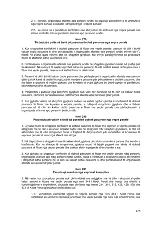 2.1. personi, organizata afariste apo personi juridik ka siguruar posedimin e të ardhurave
        nga vepra penale si rezultat i drejtpërdrejtë i veprës penale;

        2.2. ka prova se i pandehuri kontrollon ose shfrytëzon të ardhurat nga vepra penale ose
        mban kontrollin mbi organizatën afariste apo personin juridik.

                                            Neni 279
           Të drejtat e palës së tretë që posedon dobinë pasurore nga vepra penale

1. Kur shqyrtohet konfiskimi i dobisë pasurore të fituar me vepër penale, personi të cilit i është
kaluar dobia pasurore si dhe përfaqësuesi i organizatës afariste ose personi juridik thirren për t’u
marrë në pyetje gjatë hetimit dhe në shqyrtim gjyqësor. Në thirrje paralajmërohet se procedura
mund të zbatohet edhe pa praninë e tij.

2. Përfaqësuesi i organizatës afariste ose personi juridik në shqyrtim gjyqësor merret në pyetje pas
të akuzuarit. Në mënyrë të njëjtë veprohet edhe me personin të cilit i është kaluar dobia pasurore e
fituar me vepër penale, nëse ai nuk është thirrur si dëshmitar.

3. Personi të cilit i është kaluar dobia pasurore dhe përfaqësuesi i organizatës afariste ose personi
tjetër juridik kanë të drejtë të propozojnë marrjen e provave për përcaktimin e dobisë pasurore, dhe
me lejen e gjyqtarit të vetëm gjykues ose kryetarit të trupit gjykues t’u bëjnë pyetje të pandehurit,
dëshmitarëve dhe ekspertëve.

4. Përjashtimi i publikut nga shqyrtimi gjyqësor nuk vlen për personin në të cilin ka kaluar dobia
pasurore, përfshirë përfaqësuesin e ndërmarrjes afariste apo personin tjetër juridik.

5. Kur gjykata vetëm në shqyrtim gjyqësor mëson se është ngritur çështja e konfiskimit të dobisë
pasurore të fituar me kryerjen e veprës penale, e ndërpret shqyrtimin gjyqësor dhe e thërret
personin në të cilin ka kaluar dobia pasurore e fituar me vepër penale ose përfaqësuesin e
organizatës afariste apo personin tjetër juridik.

                                           Neni 280
          Procedura për palën e tretë që posedon dobinë pasurore nga vepra penale

1. Gjykata mund të shqiptojë konfiskim të dobisë pasurore të fituar me kryerjen e veprës penale në
aktgjykim me të cilin i akuzuari shpallet fajtor ose në aktgjykim mbi vërejtjen gjyqësore, si dhe në
aktvendim me të cilin shqiptohet masa e trajtimit të detyrueshëm për rehabilitim të kryerësve të
veprave penale të varur nga alkooli ose droga.

2. Në dispozitivin e aktgjykimit ose të aktvendimit, gjykata përcakton shumën e parave dhe sendin e
konfiskuar. Kur ka shkaqe të arsyeshme, gjykata mund të lejojë pagesë me këste të dobisë
pasurore të fituar nga veprat penale dhe cakton afatin e pagesës dhe shumën e saj.

3. Kur gjykata ka shqiptuar konfiskim të dobisë pasurore të fituar me vepër penale ndaj personit,
organizatës afariste apo ndaj personit tjetër juridik, kopja e vërtetuar e aktgjykimit ose e aktvendimit
i dërgohet edhe personit në të cilin ka kaluar dobia pasurore si dhe përfaqësuesit të organizatës
afariste apo personit tjetër juridik.

                                             Neni 281
                           Pasuria që rezulton nga veprimet korruptive

1. Në rastet kur procedura penale nuk përfundohet me aktgjykim me të cilin i akuzuari shpallet
fajtor, sendet e fituara me vepër penale nga neni 344 i Kodit Penal dhe marrja ose dhënia e
kundërligjshme e shpërblimit, dhuratës ose përfitimit nga nenet 214, 314, 315, 428, 429, 430 dhe
431 të Kodit Penal gjithashtu konfiskohen kur:

        1.1. vërtetohen elementet ligjore të veprës penale nga neni 344 i Kodit Penal ose
        vërtetohet se sende të caktuara janë fituar me vepër penale nga neni 344 i Kodit Penal; ose




                                                                                                   128
 